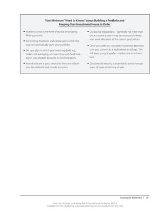 Investing for Retirement / 131
From the 192-page book Money Talk: A Financial Guide for Women, PALS-3
Available from PALS Publishing, www.palspublishing.com/moneytalk, Ph. 607-255-7654
	
Your Minimum“Need to Knows”about Building a Portfolio and
Keeping Your Investment House in Order
•	Investing is not a one-time shot, but an ongoing
lifelong process.
•	Reinvesting dividends and capital gains is the best
way to systematically grow your portfolio.
•	Set up a plan in which you invest regularly, e.g.,
dollar-cost-averaging, and use a buy-and-hold strat-
egy in your taxable accounts to minimize taxes.
•	Index funds are a good choice for the core of both
your tax-deferred and taxable accounts.
•	Occasional rebalancing—generally not more than
once or twice a year—may be necessary to keep
your asset allocation at the correct proportions.
•	Once you settle on a sensible investment plan that
suits you, commit to it and believe in its logic. This
will keep you going when markets are in a down-
turn.
•	Good record keeping is essential to avoid overpay-
ment of taxes at the time of sale.
 