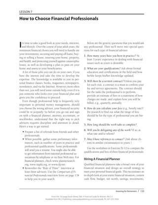 Investing for Retirement / 133
From the 192-page book Money Talk: A Financial Guide for Women, PALS-3
Available from PALS Publishing, www.palspublishing.com/moneytalk, Ph. 607-255-7654
LESSON 7
How to Choose Financial Professionals
It’s time to take a good look at your needs, interests,
and lifestyle. Over the course of your adult years, the
minimum financial chores you will need to handle are
your investments; securing and paying off loans; buy-
ing or selling a house; insuring your home, property,
and health; and protecting yourself against catastrophic
losses, as well as developing a plan to pass on your
home and assets to your beneficiaries.
A lot of those jobs you can do on your own, if you
have the interest and take the time to develop the
expertise. The knowledge is available to you in per-
sonal finance classes, books, magazines, newspapers,
newsletters, and via the Internet. However, more often
than not, you will need some outside help, even if it is
just someone who looks over your financial plan and
gives you the confidence to proceed.
Even though professional help is frequently very
important to personal money management, should
you choose the wrong advisor, your financial security
could be in jeopardy. So before you go out and sign
on with a financial planner, attorney, accountant, or
stockbroker, understand that the right way to pick
advisors requires discipline and attention to detail.
Here’s a way to get started:
•	Prepare a list of referrals from friends and other
professionals.
•	When possible, gather some preliminary infor-
mation, such as number of years in practice and
professional qualifications. Some professionals
will send you a resume. You might also be able
to get information from national professional as-
sociations by telephone or via their Web sites. For
financial planners, check www.plannersearch.
org, www.napfa.org, or www.cfp.net.
•	Remember the “Rule of Three”: Interview at
least three advisors. Use the Comparison of Fi-
nancial Professionals interview form on page 134
to help you in your search.
Below are the generic questions that you would ask
any professional. Then we’ll move into special ques-
tions for each type of financial advisor.
1.	How many years have you been in practice? At
least 3 years’ experience in dealing with financial
issues such as yours is desirable.
2.	What are your qualifications? Ask about formal
education and certifications in the field and how
he/she keeps his/her knowledge updated.
3.	Will there be a written contract? Unless you pay
for each visit, a contract is a must to confirm your
fee and service agreements. The contract should
list the tasks the professional is to perform,
provide an estimate of fees or a statement of how
charges are made, and explain how you will be
billed, e.g., quarterly, annually.
4.	How do you calculate your fees (e.g., hourly rate)?
Do research to find out what the range of fees
should be for the type of professional you are hir-
ing.
5.	How long should the work take to complete?
6.	Will you be delegating any of the work? If so, at
what rate and to whom?
7.	May I have references to contact? (Ask about cli-
ents in similar circumstances to yours.)
Use the worksheet in Exercise IV-12 to compare the
qualifications and fees of three financial professionals.
Hiring A Financial Planner
Qualified financial planners take a broad view of your
financial situation and design an overall strategy to
meet your personal financial goals. This necessitates an
in-depth look at your entire financial situation, current
cash flow, budget, net worth, savings, investments,
 