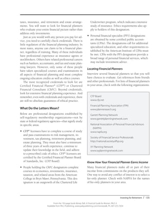 Investing for Retirement / 135
From the 192-page book Money Talk: A Financial Guide for Women, PALS-3
Available from PALS Publishing, www.palspublishing.com/moneytalk, Ph. 607-255-7654
taxes, insurance, and retirement and estate arrange-
ments. You will want to look for financial planners
who evaluate your entire financial picture rather than
address only investments.
Just as you would with any person you pay for ad-
vice, you need to carefully check credentials. There is
little regulation of the financial planning industry. In
most states, anyone can claim to be a financial plan-
ner, regardless of training. Many of these individuals
have professional experience as insurance agents or
stockbrokers. Others have related professional careers
such as bankers, accountants, and tax and estate plan-
ning lawyers. However, only some of these people
have taken specialized courses and examinations in
all aspects of financial planning and must complete
ongoing education credits as well as ethics courses.
The most recognized credentials to look for are
Certified Financial Planner®
(CFP®
) or Chartered
Financial Consultant (ChFC). Beyond credentials,
look for extensive financial planning experience. And
remember, even with credentials and experience, there
are still no absolute guarantees of ethical practice.
What Do the Letters Mean?
Below are professional designations established by
self-regulatory membership organizations—not by
state or federal regulatory agencies—that signify study
in specific areas.
•	 CFP®
licensees have to complete a course of study
and pass examinations in risk management, in-
vestment, tax planning, retirement planning, and
estate planning. They must also have a minimum
of three years of work experience, continue to
update their knowledge in the field, and adhere
to a prescribed code of ethics. CFP®
licensees are
certified by the Certified Financial Planner Board
of Standards, Inc. (CFP Board).
•	 People holding the ChFC designation complete
courses in economics, investments, insurance,
taxation, and related areas from the American
College in Bryn Mawr, Pennsylvania. This des-
ignation is an outgrowth of the Chartered Life
Underwriter program, which indicates extensive
study of insurance. Ethics requirements also ap-
ply to holders of this designation.
•	 Personal financial specialist (PFS) designations
are obtained by some certified public accoun-
tants (CPAs). The designations call for additional
specialized education, and other requirements es-
tablished by the American Institute of CPAs must
be met. CPAs with the PFS designation provide a
broad range of personal financial services, which
may include investment advice.
Locating Financial Planners
Interview several financial planners so that you will
have choices to evaluate. Get references from friends
and other professionals. For lists of financial planners
in your areas, check with the following organizations:
CFP Board
www.cfp.net
Financial Planning Association (FPA)
www.plannersearch.org
Garrett Planning Network
www.garrettplanningnetwork.com
National Association of Personal Financial Advisors
(NAPFA)
www.napfa.org
Society of Financial Service Professionals
http://national.societyoffsp.org
XY Planning Network
www.xyplanningnetwork.com
Know How Your Financial Planner Earns Income
Many financial planners make all or part of their
income from commissions on the products they sell.
One way to avoid any conflict of interest is to select a
fee-only planner. Check with NAPFA for the names
of fee-only planners in your area.
 