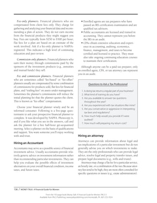 136 / MONEY TALK: A Financial Guide For Women
From the 192-page book Money Talk: A Financial Guide for Women, PALS-3
Available from PALS Publishing, www.palspublishing.com/moneytalk, Ph. 607-255-7654
Fee-only planners. Financial planners who are
compensated from client fees only. They charge for
gathering and analyzing your financial data and recom-
mending a plan of action. They do not earn income
from the financial products they might suggest you
buy. Fees are typically from $250 to $500 per hour;
flat fees for a plan are based on an estimate of the
work involved. Ask if a fee-only planner is NAPFA-
registered. This indicates a high level of continuing
education and peer review.
Commission-only planners. Financial planners who
earn their money through commissions paid by the
sponsors of the investment products (e.g., annuities
and mutual funds) they sell.
Fee and commission planners. Financial planners
who are sometimes called “fee-based” or “fee-offset”
planners usually are compensated by some combination
of commissions for products sold, flat fees for financial
plans, and “trailing fees” on assets under management.
Sometimes the planner’s commissions will reduce the
initial planning fee that the planner quotes the client.
This is known as “fee-offset” compensation.
Choose your financial planner wisely and be an
informed consumer. Following is a five-page ques-
tionnaire to ask your prospective financial planner to
complete. It was developed by NAPFA. Photocopy it,
and if you like what you see in the answers, call and
ask the planner for a free half-hour get-acquainted
meeting. Select a planner on the basis of qualifications
and rapport. You want someone you’ll enjoy working
with and trust.
Hiring an Accountant
Accountants may serve as a possible source of financial
investment advice. Usually accountants provide rela-
tively generic advice on investment information rather
than recommending particular investments. They can
help you evaluate the possible effects of investment
alternatives on your overall financial condition, income
taxes, and future taxes.
•	Enrolled agents are tax preparers who have
passed an IRS certification examination and are
qualified tax advisors.
•	Public accountants are licensed and trained in
accounting. They cannot represent you before
the IRS in an audit.
•	CPAs obtain extensive education and experi-
ence in accounting, auditing, economics,
finance, management, and taxes to become
certified and licensed to practice. They must
also take ongoing continuing education courses
to maintain their certification.
Although anyone can be a paid tax preparer, only
an enrolled agent, CPA, or tax attorney can represent
you in an audit.
Questions to Ask a Tax Professional
1.	Is doing tax returns a regular part of your business?
2.	What kind of training do you have?
3.	Are you available to answer tax questions
throughout the year?
4.	Are you experienced with tax situations like mine?
5.	Are you conservative or aggressive in interpreting
tax laws and regulations?
6.	How much help would you provide if I were
audited?
7.	How much will preparing my return cost?
Hiring an attorney
Attorneys can provide information about legal and
tax implications of a particular investment but do not
generally advise you on which investments to make.
They are the only professionals who can provide legal
advice, resolve legal and property transfer issues, and
prepare legal documents (e.g., wills and trusts).
Attorneys may charge a flat fee for a particular service,
anhourlyrate,oracombinationofthetwo.Becauseattor-
neyfeestendtobehigh,theyaremostoftenconsultedfor
specific questions or issues (e.g., estate administration).
 