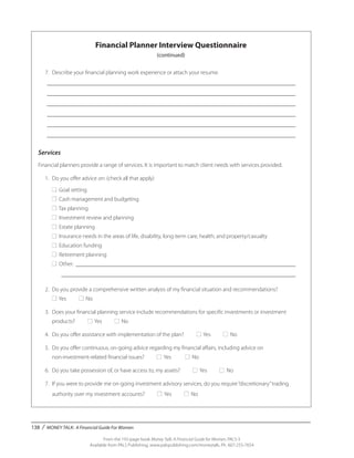 138 / MONEY TALK: A Financial Guide For Women
From the 192-page book Money Talk: A Financial Guide for Women, PALS-3
Available from PALS Publishing, www.palspublishing.com/moneytalk, Ph. 607-255-7654
Financial Planner Interview Questionnaire
(continued)
	 7. 	Describe your financial planning work experience or attach your resume.
	 _______________________________________________________________________________________
	 _______________________________________________________________________________________
	 _______________________________________________________________________________________
	 _______________________________________________________________________________________
	 _______________________________________________________________________________________
	 _______________________________________________________________________________________
Services
Financial planners provide a range of services. It is important to match client needs with services provided.
	 1.	 Do you offer advice on: (check all that apply)
		■ Goal setting
		■ Cash management and budgeting
		■ Tax planning
		■ Investment review and planning
		■ Estate planning
		■ Insurance needs in the areas of life, disability, long-term care, health, and property/casualty
		■ Education funding
		■ Retirement planning
		■ Other: _____________________________________________________________________________
			__________________________________________________________________________________
	 2.	 Do you provide a comprehensive written analysis of my financial situation and recommendations?
		■ Yes ■ No
	 3.	 Does your financial planning service include recommendations for specific investments or investment____
		 products? ■ Yes ■ No
	 4.	 Do you offer assistance with implementation of the plan? ■ Yes ■ No
	 5.	 Do you offer continuous, on-going advice regarding my financial affairs, including advice on
		 non-investment-related financial issues? ■ Yes ■ No
	 6.	 Do you take possession of, or have access to, my assets? ■ Yes ■ No
	 7.	 If you were to provide me on-going investment advisory services, do you require“discretionary”trading __
		authority over my investment accounts? ■ Yes ■ No
 