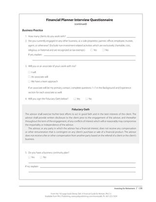 Investing for Retirement / 139
From the 192-page book Money Talk: A Financial Guide for Women, PALS-3
Available from PALS Publishing, www.palspublishing.com/moneytalk, Ph. 607-255-7654
Financial Planner Interview Questionnaire
(continued)
Business Practice
	 1.	 How many clients do you work with? _______________________________________________________
	 2.	 Are you currently engaged in any other business, as a sole proprietor, partner, officer, employee, trustee, __
		 agent, or otherwise? (Exclude non-investment-related activities which are exclusively charitable, civic,
		 religious, or fraternal and are recognized as tax-exempt.) ■ Yes ■ No
		 If yes, explain: _________________________________________________________________________
			__________________________________________________________________________________
	 3. 	Will you or an associate of yours work with me?
		■ I will
		■ An associate will
		■ We have a team approach
		 If an associate will be my primary contact, complete questions 1–7 in the Background and Experience ____
		 section for each associate as well.
	 4.	 Will you sign the Fiduciary Oath below? ■ Yes ■ No
Fiduciary Oath
The advisor shall exercise his/her best efforts to act in good faith and in the best interests of the client. The
advisor shall provide written disclosure to the client prior to the engagement of the advisor, and thereafter
throughout the term of the engagement, of any conflicts of interest which will or reasonably may compromise
the impartiality or independence of the advisor.
The advisor, or any party in which the advisor has a financial interest, does not receive any compensation
or other remuneration that is contingent on any client’s purchase or sale of a financial product. The advisor
does not receive a fee or other compensation from another party based on the referral of a client or the client’s
business.
5.	 Do you have a business continuity plan?
	 ■ Yes ■ No
	 _____________________________________________________________________________________
If no, explain: ____________________________________________________________________________
	 _____________________________________________________________________________________
	
 