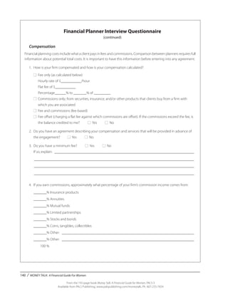 140 / MONEY TALK: A Financial Guide For Women
From the 192-page book Money Talk: A Financial Guide for Women, PALS-3
Available from PALS Publishing, www.palspublishing.com/moneytalk, Ph. 607-255-7654
Financial Planner Interview Questionnaire
(continued)
Compensation
Financial planning costs include what a client pays in fees and commissions. Comparison between planners requires full
information about potential total costs. It is important to have this information before entering into any agreement.
	 1.	 How is your firm compensated and how is your compensation calculated?
		■	 Fee only (as calculated below)
			 Hourly rate of $___________/hour
			 Flat fee of $___________
			 Percentage______% to _______% of _________
		■	 Commissions only; from securities, insurance, and/or other products that clients buy from a firm with ____ _	
			 which you are associated
		■	 Fee and commissions (fee-based)
		■	 Fee offset (charging a flat fee against which commissions are offset). If the commissions exceed the fee, is _ 	
			 the balance credited to me? ■ Yes ■ No
	 2.	 Do you have an agreement describing your compensation and services that will be provided in advance of _ 	
		 the engagement? ■ Yes ■ No
	 3.	 Do you have a minimum fee? ■ Yes ■ No
		 If so, explain: ____________________________________________________________________________
		_______________________________________________________________________________________ 	
		_______________________________________________________________________________________
		_______________________________________________________________________________________
		
		 4.	 If you earn commissions, approximately what percentage of your firm’s commission income comes from:
			 _______% Insurance products
			 _______% Annuities
			 _______% Mutual funds
			 _______% Limited partnerships
			 _______% Stocks and bonds
			 _______% Coins, tangibles, collectibles
			 _______% Other: ________________________________________________________________________
			 _______% Other: ________________________________________________________________________
			 100 %
 