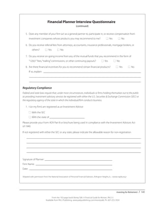 Investing for Retirement / 141
From the 192-page book Money Talk: A Financial Guide for Women, PALS-3
Available from PALS Publishing, www.palspublishing.com/moneytalk, Ph. 607-255-7654
	 Financial Planner Interview Questionnaire
(continued)
	 5.	 Does any member of your firm act as a general partner to, participate in, or receive compensation from ___
		 investment companies whose products you may recommend to me? ■ Yes ■ No
	 6.	 Do you receive referral fees from attorneys, accountants, insurance professionals, mortgage brokers, or ___
			 others? ■ Yes ■ No
	 7.	 Do you receive on-going income from any of the mutual funds that you recommend in the form of _____
		 “12(b)1”	fees,“trailing”commissions, or other continuing payouts? ■ Yes ■ No
	 8.	 Are there financial incentives for you to recommend certain financial products? ■ Yes ■ No
			 If so, explain: ____________________________________________________________________________ 	
			 _______________________________________________________________________________________ 	
			 _______________________________________________________________________________________
Regulatory Compliance
Federal and state laws require that, under most circumstances, individuals or firms holding themselves out to the public
as providing investment advisory services be registered with either the U.S. Securities & Exchange Commission (SEC) or
the regulatory agency of the state in which the individual/firm conducts business.
	 1.	 I (or my firm) am registered as an Investment Advisor
		■ With the SEC
		■ With the state of ___________________________
Please provide your Form ADV Part II or brochure being used in compliance with the Investment Advisors Act
of 1940.
If not registered with either the SEC or any state, please indicate the allowable reason for non-registration.
	 _________________________________________________________________________________________
	 _________________________________________________________________________________________ 	
	 _________________________________________________________________________________________
	 _________________________________________________________________________________________
Signature of Planner: _____________________________________________________
Firm Name: ____________________________________________________________
Date: 	_________________________________________________________________ ____________________
Adapted with permission from the National Association of Personal Financial Advisors, Arlington Heights, IL. <www.napfa.org>
 
