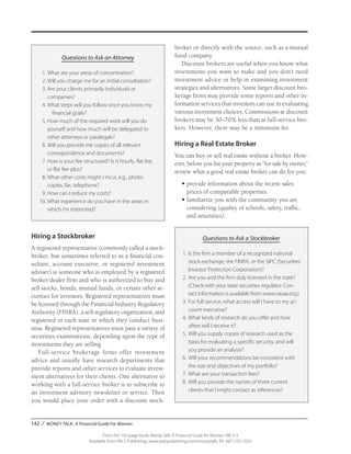 142 / MONEY TALK: A Financial Guide For Women
From the 192-page book Money Talk: A Financial Guide for Women, PALS-3
Available from PALS Publishing, www.palspublishing.com/moneytalk, Ph. 607-255-7654
Questions to Ask an Attorney
	 1.	What are your areas of concentration?
	 2.	Will you charge me for an initial consultation?
	 3.	Are your clients primarily individuals or 		
		companies?
	 4.	What steps will you follow once you know my 	
			 financial goals?
	 5.	How much of the required work will you do 		
		 yourself and how much will be delegated to 		
		 other attorneys or paralegals?
	 6.	Will you provide me copies of all relevant 		
		 correspondence and documents?
	 7.	How is your fee structured? Is it hourly, flat fee, 		
		 or flat fee-plus?
	 8.	What other costs might I incur, e.g., photo-		
		 copies, fax, telephone?
	 9.	How can I reduce my costs?
	10.	What experience do you have in the areas in 		
		 which I’m interested?
Hiring a Stockbroker
A registered representative (commonly called a stock-
broker, but sometimes referred to as a financial con-
sultant, account executive, or registered investment
adviser) is someone who is employed by a registered
broker-dealer firm and who is authorized to buy and
sell stocks, bonds, mutual funds, or certain other se-
curities for investors. Registered representatives must
be licensed through the Financial Industry Regulatory
Authority (FINRA), a self-regulatory organization, and
registered in each state in which they conduct busi-
ness. Registered representatives must pass a variety of
securities examinations, depending upon the type of
investments they are selling.
Full-service brokerage firms offer investment
advice and usually have research departments that
provide reports and other services to evaluate invest-
ment alternatives for their clients. One alternative to
working with a full-service broker is to subscribe to
an investment advisory newsletter or service. Then
you would place your order with a discount stock-
broker or directly with the source, such as a mutual
fund company.
Discount brokers are useful when you know what
investments you want to make and you don’t need
investment advice or help in examining investment
strategies and alternatives. Some larger discount bro-
kerage firms may provide some reports and other in-
formation services that investors can use in evaluating
various investment choices. Commissions at discount
brokers may be 30–70% less than at full-service bro-
kers. However, there may be a minimum fee.
Hiring a Real Estate Broker
You can buy or sell real estate without a broker. How-
ever, before you list your property as “for sale by owner,”
review what a good real estate broker can do for you:
•	provide information about the recent sales
prices of comparable properties.
•	familiarize you with the community you are
considering (quality of schools, safety, traffic,
and amenities).
Questions to Ask a Stockbroker
1.	Is the firm a member of a recognized national
stock exchange, the FINRA, or the SIPC (Securities
Investor Protection Corporation)?
2.	Are you and the firm duly licensed in the state?
(Check with your state securities regulator. Con-
tact information is available from www.nasaa.org.)
3.	For full service, what access will I have to my ac-
count executive?
4.	What kinds of research do you offer and how
often will I receive it?
5.	Will you supply copies of research used as the
basis for evaluating a specific security, and will
you provide an analysis?
6.	Will your recommendations be consistent with
the size and objectives of my portfolio?
7.	What are your transaction fees?
8.	Will you provide the names of three current
clients that I might contact as references?
 