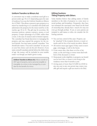 Planning for Future Life Events / 161
From the 192-page book Money Talk: A Financial Guide for Women, PALS-3
Available from PALS Publishing, www.palspublishing.com/moneytalk, Ph. 607-255-7654
Uniform Transfers to Minors Act
A convenient way to make a moderate-sized gift to a
person under age 18 or 21 (depending upon the state
of residence) is to use the Uniform Transfers to Minors
Act (UTMA). This allows a person to give property to a
minor by transferring it to a custodian who holds and
administers the property for the minor until he or she
reaches age 18 or 21. The gift may be securities, life
insurance policies, annuity contracts, money, or real
property. A major advantage of a UTMA, rather than
a trust, is the ease of creation and its limited expense.
The custodian has broad discretion in managing the
property and may expend the property for the mi-
nor’s benefit. You may name yourself “custodian.” You
should also name a “successor custodian” in case you
or your first choice can’t do the job. However, if you
name yourself custodian and die before the child comes
of age, the money will be included in your taxable
estate—as though you hadn’t given it away.
Gifting Cautions:
Titling Property with Others
Some families believe that adding names of family
members to the titles of property is a wise move to
avoid probate and formalities. Frequently, they have
not estimated the associated costs based on the kind
of ownership they already have—much of it may not
even go through probate. If you or your parents are
tempted to add names to titles, do consider the fol-
lowing cautions:
•	 You can lose control of the asset. Property can
be “attached” if the recipient divorces, is sued, or
needs cash for his or her needs (accident, illness).
•	 All owners must sign (agree) if they want to mort-
gage, remortgage, or sell in the future.
•	 If one owner dies, that share is in his or her
estate, so the surviving co-owner must deal with
heirs of the deceased co-owner.
•	 Homestead credit eligibility (a property tax break)
can be lost if the co-owner is not living in the
residence more than 6 months a year.
•	 Giving assets of more than $15,000 (in 2018) in
any one year to any one person may create a tax-
able gift and require a gift tax return to be filed.
Uniform Transfers to Minors Act. Allows transfer of
ANY type of property, real or personal, tangible or
intangible, to a minor, to be managed by a custo-
dian for the benefit of a minor.
 