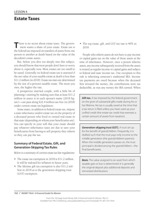 162 / MONEY TALK: A Financial Guide For Women
From the 192-page book Money Talk: A Financial Guide for Women, PALS-3
Available from PALS Publishing, www.palspublishing.com/moneytalk, Ph. 607-255-7654
LESSON 4
Estate Taxes
There is no secret about estate taxes. The govern-
ment wants a share of your estate. Estate tax is
the federal tax imposed on transfers of assets from one
person to another at death based on the value of the
decedent’s estate assets.
But, before you dive too deeply into this subject,
you should know that most people don’t have to worry
about it, especially now. Most estates are too small to
be taxed. Generally, no federal estate tax is assessed if
the net value of your taxable estate at death is less than
$11.2 million (in 2018). Estate tax rates are determined
by the size of a person’s taxable estate. The more you
own, the higher the rate.
A prosperous married couple, with a little bit of
planning—starting by making sure that at least $11.2
million in assets is in each spouse’s name (2018 fig-
ure)—can pass along $22.4 million tax-free (in 2018)
under current estate tax legislation.
Some states, in addition to federal estate tax, impose
a state inheritance and/or estate tax on the property of
a deceased person who lived or owned real estate in
that state (depending on whom your beneficiaries are).
You can specify in your will that your estate should
pay whatever inheritance taxes are due to save your
beneficiaries from having to sell property they inherit
so they can pay the tax.
Summary of Federal Estate, Gift, and
Generation-Skipping Tax Rules
Below is a summary of current estate tax law regulations:
•	 The estate tax exemption in 2018 is $11.2 million.
It will be indexed for inflation in future years.
•	 The lifetime gift tax exemption is also $11.2 mil-
lion in 2018 as is the generation-skipping trust
(GST) exemption.
•	 The top estate, gift, and GST tax rate is 40% in
2018.
People who inherit assets do not have to pay income
or capital gains tax on the value of those assets at the
time of inheritance. However, once a person inherits
assets, any income subsequently received from the assets
is treated as regular income or capital gains and subject
to federal and state income tax. One exception to this
rule is inheriting someone’s traditional IRA. Income
tax payments are owed because when the deceased
first invested the money, the contributions were tax
deductible, as was any money the IRA earned. When
Gift tax. A tax imposed by the federal government
on the giver of substantial gifts made during his or
her lifetime. No tax is usually owed at the time that
a tax return is filed unless you have used up your
unified credit (the estate tax credit that exempts a
certain amount of assets from taxation).
Generation-skipping trust (GST). A trust set up
for the benefit of grandchildren. Frequently, it is
drafted such that the trust pays only income to the
middle generation (the grandchildren’s parents).
When the middle generation passes on, the trust
principal is divided among the grandchildren—the
final beneficiaries.
Basis. The value assigned to an asset from which
taxable gain or loss is determined. It is generally
the original deposit plus additional deposits and
reinvested distributions.
 