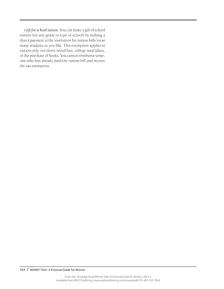 164 / MONEY TALK: A Financial Guide For Women
From the 192-page book Money Talk: A Financial Guide for Women, PALS-3
Available from PALS Publishing, www.palspublishing.com/moneytalk, Ph. 607-255-7654
Gift for school tuition. You can make a gift of school
tuition (for any grade or type of school) by making a
direct payment to the institution for tuition bills for as
many students as you like. This exemption applies to
tuition only, not dorm rental fees, college meal plans,
or the purchase of books. You cannot reimburse some-
one who has already paid the tuition bill and receive
the tax exemption.
 