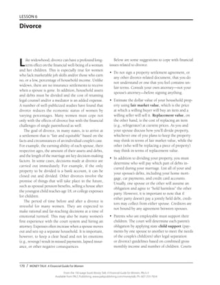 170 / MONEY TALK: A Financial Guide For Women
From the 192-page book Money Talk: A Financial Guide for Women, PALS-3
Available from PALS Publishing, www.palspublishing.com/moneytalk, Ph. 607-255-7654
LESSON 6
Divorce
Like widowhood, divorce can have a profound long-
term effect on the financial well-being of a woman
and her children. This is especially true for women
who lack marketable job skills and/or those who earn
no, or a low, percentage of household income. Unlike
widows, there are no insurance settlements to receive
when a spouse is gone. In addition, household assets
and debts must be divided and the cost of retaining
legal counsel and/or a mediator is an added expense.
A number of well-publicized studies have found that
divorce reduces the economic status of women by
varying percentages. Many women must cope not
only with the effects of divorce but with the financial
challenges of single parenthood as well.
The goal of divorce, in many states, is to arrive at
a settlement that is “fair and equitable” based on the
facts and circumstances of an individual couple’s case.
For example, the earning ability of each spouse, their
respective ages, the amount of their assets and debts,
and the length of the marriage are key decision-making
factors. In some cases, decisions made at divorce are
carried out immediately. For example, if the only
property to be divided is a bank account, it can be
closed out and divided. Other divorces involve the
promise of things that will take place in the future,
such as spousal pension benefits, selling a house after
the youngest child reaches age 18, or college expenses
for children.
The period of time before and after a divorce is
stressful for many women. They are expected to
make rational and far-reaching decisions at a time of
emotional turmoil. This may also be many women’s
first experience with the court system and hiring an
attorney. Expenses often increase when a spouse moves
out and sets up a separate household. It is important,
however, to keep a clear head and not let emotions
(e.g., revenge) result in missed payments, lapsed insur-
ance, or other negative consequences.
Below are some suggestions to cope with financial
issues related to divorce.
•	 Do not sign a property settlement agreement, or
any other divorce-related document, that you do
not understand or one that you feel contains un-
fair terms. Consult your own attorney—not your
spouse’s attorney—before signing anything.
•	 Estimate the dollar value of your household prop-
erty using fair market value, which is the price
at which a willing buyer will buy an item and a
willing seller will sell it. Replacement value, on
the other hand, is the cost of replacing an item
(e.g., refrigerator) at current prices. As you and
your spouse discuss how you’ll divide property,
whichever one of you plans to keep the property
may think in terms of fair market value, while the
other (who will be replacing a piece of property)
may think in terms of replacement value.
•	 In addition to dividing your property, you must
determine who will pay which part of debts in-
curred during your marriage. List all of your and
your spouse’s debts, including your home mort-
gage, car payments, and credit card accounts.
Usually, one spouse or the other will assume an
obligation and agree to “hold harmless” the other
party. However, it is important to note that if
either party doesn’t pay a jointly held debt, credi-
tors may collect from either spouse. Creditors are
not bound by any agreement between spouses.
•	 Parents who are employable must support their
children. The court will determine each parent’s
obligation by applying state child support (pay-
ments by one spouse to another to meet the needs
of the couple’s child(ren) after legal separation
or divorce) guidelines based on combined gross
monthly income and number of children. Courts
 