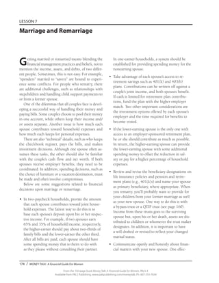 174 / MONEY TALK: A Financial Guide For Women
From the 192-page book Money Talk: A Financial Guide for Women, PALS-3
Available from PALS Publishing, www.palspublishing.com/moneytalk, Ph. 607-255-7654
LESSON 7
Marriage and Remarriage
Getting married or remarried means blending the
financial management practices and beliefs, not to
mention the income, assets, and debts, of two differ-
ent people. Sometimes, this is not easy. For example,
“spenders” married to “savers” are bound to experi-
ence some conflicts. For people who remarry, there
are additional challenges, such as relationships with
stepchildren and handling child support payments to
or from a former spouse.
One of the dilemmas that all couples face is devel-
oping a successful way of handling their money and
paying bills. Some couples choose to pool their money
in one account, while others keep their income and/
or assets separate. Another issue is how much each
spouse contributes toward household expenses and
how much each keeps for personal expenses.
There are also “technical” details, such as who keeps
the checkbook register, pays the bills, and makes
investment decisions. Although one spouse often as-
sumes these tasks, the other should also be familiar
with the couple’s cash flow and net worth. If both
spouses receive employer benefits, they need to be
coordinated. In addition, spending decisions, such as
the choice of furniture or a vacation destination, must
be made and often involve compromises.
Below are some suggestions related to financial
decisions upon marriage or remarriage.
•	 In two-paycheck households, prorate the amount
that each spouse contributes toward joint house-
hold expenses. The fairest way to do this is to
base each spouse’s deposit upon his or her respec-
tive income. For example, if two spouses earn
65% and 35% of household income, respectively,
the higher-earner should pay about two-thirds of
family bills and the lower-earner the other third.
After all bills are paid, each spouse should have
some spending money that is theirs to do with
as they please without consulting their partner.
In one-earner households, a system should be
established for providing spending money for the
nonearning spouse.
•	 Take advantage of each spouse’s access to re-
tirement savings such as 401(k) and 403(b)
plans. Contributions can be written off against a
couple’s joint income, and both spouses benefit.
If cash is limited for retirement plan contribu-
tions, fund the plan with the higher employer
match. Two other important considerations are
the investment options offered by each spouse’s
employer and the time required for benefits to
become vested.
•	 If the lower-earning spouse is the only one with
access to an employer-sponsored retirement plan,
he or she should contribute as much as possible.
In return, the higher-earning spouse can provide
the lower-earning spouse with some additional
spending money to offset the reduction in sal-
ary or pay for a higher percentage of household
expenses.
•	 Review and revise the beneficiary designations on
life insurance policies and pension and retire-
ment plans (e.g., 401(k)s) and name your spouse
as primary beneficiary, where appropriate. When
you remarry, you’ll probably want to provide for
your children from your former marriage as well
as your new spouse. One way to do this is with
a bypass trust or a QTIP trust (see page 160).
Income from these trusts goes to the surviving
spouse but, upon his or her death, assets are dis-
tributed to children or whomever the trust maker
designates. In addition, it is important to have
a will drafted or revised to reflect your changed
marital status.
•	 Communicate openly and honestly about finan-
cial matters with your new spouse. One effec-
 