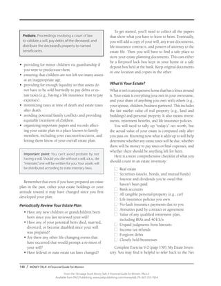 148 / MONEY TALK: A Financial Guide For Women
From the 192-page book Money Talk: A Financial Guide for Women, PALS-3
Available from PALS Publishing, www.palspublishing.com/moneytalk, Ph. 607-255-7654
•	 providing for minor children via guardianship if
you were to predecease them.
•	 ensuring that children are not left too many assets
at an inappropriate age.
•	 providing for enough liquidity so that assets do
not have to be sold hurriedly to pay debts or es-
tate taxes (e.g., having a life insurance trust to pay
expenses).
•	 minimizing taxes at time of death and estate taxes
after death.
•	 avoiding potential family conflicts and providing
equitable treatment of children.
•	 organizing important papers and records affect-
ing your estate plan in a place known to family
members, including your executor/executrix, and
letting them know of your overall estate plan.
Important point: You can’t avoid probate by not
having a will. Should you die without a will, a.k.a., die
“intestate,”one will be written for you. Your assets will
be distributed according to state intestacy laws.
Remember that even if you have prepared an estate
plan in the past, either your estate holdings or your
attitude toward it may have changed since you first
developed your plan.
Periodically Review Your Estate Plan
•	Have any new children or grandchildren been
born since you last reviewed your will?
•	Have any of your potential heirs died, married,
divorced, or become disabled since your will
was prepared?
•	Are there any other life-changing events that
have occurred that would prompt a revision of
your will?
•	Have federal or state estate tax laws changed?
To get started, you’ll need to collect all the papers
that show what you have to leave to heirs. Eventually,
you will add a copy of your will, any trust documents,
life insurance contracts, and powers of attorney to the
estate file. Then you will have to find a safe place to
store your estate planning documents. This can either
be a fireproof lock box kept in your home or a safe
deposit box held at the bank. Keep original documents
in one location and copies in the other.
What Is Your Estate?
Whatitisn’tisanexpensivehomethathasafencearound
it. Your estate is everything you own in your own name,
and your share of anything you own with others (e.g.,
your spouse, children, business partners). This includes
the fair market value of real property (e.g., land and
buildings) and personal property. It also means invest-
ments, retirement benefits, and life insurance policies.
You will need to tally up “today’s” net worth, but
the actual value of your estate is computed only after
you pass on. Knowing now what it adds up to will help
determine whether any estate taxes will be due, whether
there will be money to pay taxes or final expenses, and
whether there should be anything left for heirs.
Here is a more comprehensive checklist of what you
should count in an estate inventory:
■	 Real estate
■	 Securities (stocks, bonds, and mutual funds)
■	 Interest and dividends you’re owed that
haven’t been paid
■	 Bank accounts
■	 All tangible personal property (e.g., car)
■	 Life insurance policies you own
■	 No-fault insurance payments due to you
■	 Annuities paid by contract or agreement
■	 Value of any qualified retirement plan,
including IRAs and 401(k)s
■	 Unpaid judgments from lawsuits
■	 Income tax refunds
■	 Forgiven debts
■	 Closely held businesses
Complete Exercise V-2 (page 150), My Estate Inven-
tory. You may find it helpful to refer back to the Net
Probate. Proceedings involving a court of law
to validate a will, pay debts of the deceased, and
distribute the deceased’s property to named
beneficiaries.
 