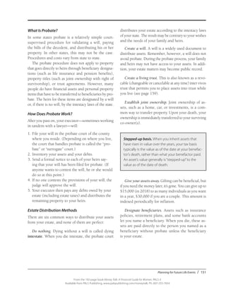 Planning for Future Life Events / 151
From the 192-page book Money Talk: A Financial Guide for Women, PALS-3
Available from PALS Publishing, www.palspublishing.com/moneytalk, Ph. 607-255-7654
What Is Probate?
In some states probate is a relatively simple court-
supervised procedure for validating a will, paying
the bills of the decedent, and distributing his or her
property. In other states, this may not be the case.
Procedures and costs vary from state to state.
The probate procedure does not apply to property
that goes directly to heirs through beneficiary designa-
tions (such as life insurance and pension benefits),
property titles (such as joint ownership with right of
survivorship), or trust agreements. However, many
people do have financial assets and personal property
items that have to be transferred to beneficiaries by pro-
bate. The heirs for these items are designated by a will
or, if there is no will, by the intestacy laws of the state.
How Does Probate Work?
After you pass on, your executor—sometimes working
in tandem with a lawyer—will:
1.	File your will in the probate court of the county	
where you reside. (Depending on where you live,
the court that handles probate is called the “pro-
bate” or “surrogate” court.)
2.	Inventory your assets and your debts.
3.	Send a formal notice to each of your heirs say-
ing that your will has been filed for probate. (If
anyone wants to contest the will, he or she would
do so at this point.)
4.	If no one contests the provisions of your will, the
judge will approve the will.
5.	Your executor then pays any debts owed by your
estate (including estate taxes) and distributes the
remaining property to your heirs.
Estate Distribution Methods
There are six common ways to distribute your assets
from your estate, and none of them are perfect:
Do nothing. Dying without a will is called dying
intestate. When you die intestate, the probate court
distributes your estate according to the intestacy laws
of your state. The result may be contrary to your wishes
and the needs of your family and heirs.
Create a will. A will is a widely used document to
distribute assets. Remember, however, a will does not
avoid probate. During the probate process, your family
and heirs may not have access to your assets. In addi-
tion, your estate matters may become public record.
Create a living trust. This is also known as a revo-
cable (changeable or cancelable at any time) inter vivos
trust that permits you to place assets into trust while
you live (see page 159).
Establish joint ownership. Joint ownership of as-
sets, such as a home, car, or investments, is a com-
mon way to transfer property. Upon your death, your
ownership is immediately transferred to your surviving
co-owner(s).
Stepped-up basis. When you inherit assets that
have risen in value over the years, your tax basis
typically is the value as of the date at your benefac-
tor’s death, rather than what your benefactor paid.
An asset’s value generally is“stepped-up”to the
value as of the date of death.
Give your assets away. Gifting can be beneficial, but
if you need the money later, it’s gone. You can give up to
$15,000 (in 2018) to as many individuals as you want
in a year, $30,000 if you are a couple. This amount is
indexed periodically for inflation.
Designate beneficiaries. Assets such as insurance
policies, retirement plans, and some bank accounts
let you name a beneficiary. When you die, these as-
sets are paid directly to the person you named as a
beneficiary without probate unless the beneficiary
is your estate.
 