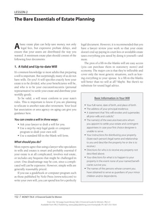 152 / MONEY TALK: A Financial Guide For Women
From the 192-page book Money Talk: A Financial Guide for Women, PALS-3
Available from PALS Publishing, www.palspublishing.com/moneytalk, Ph. 607-255-7654
LESSON 2
The Bare Essentials of Estate Planning
Abasic estate plan can help save money, not only
legal fees, but expensive probate delays, and
ensure that your assets are distributed the way you
wanted. A minimum estate plan should consist of the
following four documents:
1. A Valid and Up-to-date Will
It’s common knowledge to most adults that preparing
a will is important. But surprisingly, many of us do not
have wills. Do you? A will specifies exactly how your
estate is to be divided, who your beneficiaries will be,
and who is to be your executor/executrix (personal
representative) to settle your estate and distribute your
worldly goods.
To be valid, a will must conform to your state’s
rules. This is important to know if you are planning
to relocate to another state after retirement. Your local
bar association or area agency on aging can give you
guidance here.
You can create a will in three ways:
•	Ask your lawyer to draft a will for you.
•	Use a step-by-step legal guide or computer
program to draft your own will.
•	Use a standard fill-in-the-blank will form.
What should you do?
Most experts agree that using a lawyer who specializes
in wills and estates is smart and probably essential if
your estate is at all complicated, involves real estate,
or includes any bequests that might be challenged in
court. One disadvantage may be cost, since a compli-
cated will can be expensive. However, simple wills are
generally reasonably priced.
If you use a guidebook or computer program such
as those published by Nolo Press (www.nolo.com) to
write your own will, you can spend less for a perfectly
legal document. However, it is recommended that you
have a lawyer review your work so that your estate
doesn’t end up paying in court fees or avoidable estate
taxes everything you saved by doing it yourself—and
more.
The pros of a fill-in-the-blanks will are easy access
(you can purchase them in stationery stores) and
economy. The major con is that they’re inflexible and
cover only the most generic situations, such as leav-
ing everything to your spouse. Is a fill-in-the-blanks
will better than no will at all? Maybe. But there’s no
substitute for sound legal advice.
Basic Information in Your Will
•	Your full name, date of birth, and place of birth.
•	The address of your principal residence.
•	A statement that“this will revokes and supersedes
all prior wills and codicils.”
•	The name(s) of the executor/executrix whom
you appoint to settle your estate and contingent
appointees in case your first choice designee is
unable to serve.
•	Your instructions for distributing your property.
(State each person’s legal name and relationship
to you and describe the property he or she is to
receive.)
•	Directions for who is to receive any property not
described above.
•	Your directions for what is to happen to your
property in the event none of your named benefi-
ciaries survive you.
•	The names of the persons whose consent you
have obtained to serve as guardians of your minor
children and/or dependents.
 