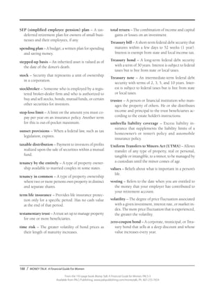 188 / MONEY TALK: A Financial Guide For Women
From the 192-page book Money Talk: A Financial Guide for Women, PALS-3
Available from PALS Publishing, www.palspublishing.com/moneytalk, Ph. 607-255-7654
SEP (simplified employee pension) plan – A tax-
deferred retirement plan for owners of small busi-
nesses and their employees, if any.
spending plan – A budget; a written plan for spending
and saving money.
stepped-up basis – An inherited asset is valued as of
the date of the donor’s death.
stock – Security that represents a unit of ownership
in a corporation.
stockbroker – Someone who is employed by a regis-
tered broker-dealer firm and who is authorized to
buy and sell stocks, bonds, mutual funds, or certain
other securities for investors.
stop-loss limit – A limit on the amount you must co-
pay per year on an insurance policy. Another term
for this is out-of-pocket maximum.
sunset provisions – When a federal law, such as tax
legislation, expires.
taxable distribution – Payment to investors of profits
realized upon the sale of securities within a mutual
fund.
tenancy by the entirely – A type of property owner-
ship available to married couples in some states.
tenancy in common – A type of property ownership
where two or more persons own property in distinct
and separate shares.
term life insurance – Provides life insurance protec-
tion only for a specific period. Has no cash value
at the end of that period.
testamentary trust – A trust set up to manage property
for one or more beneficiaries.
time risk – The greater volatility of bond prices as
their length of maturity increases.
total return – The combination of income and capital
gains or losses on an investment.
Treasury bill – A short-term federal debt security that
matures within a few days to 52 weeks (1 year).
Interest is exempt from state and local income tax.
Treasury bond – A long-term federal debt security
with a term of 30 years. Interest is subject to federal
taxes but is free from state or local taxes.
Treasury note – An intermediate-term federal debt
security with terms of 2, 3, 5, and 10 years. Inter-
est is subject to federal taxes but is free from state
or local taxes.
trustee – A person or financial institution who man-
ages the property of others. He or she distributes
income and principal to the trust beneficiaries ac-
cording to the estate holder’s instructions.
umbrella liability coverage – Excess liability in-
surance that supplements the liability limits of a
home­owner’s or renter’s policy and automobile
insurance policy.
Uniform Transfers to Minors Act (UTMA) – Allows
transfer of any type of property, real or personal,
tangible or intangible, to a minor, to be managed by
a custodian until the minor comes of age.
values – Beliefs about what is important in a person’s
life.
vesting – Refers to the date when you are entitled to
the money that your employer has contributed to
your retirement account.
volatility – The degree of price fluctuation associated
with a given investment, interest rate, or market in-
dex. The more price fluctuation that is experienced,
the greater the volatility.
zero-coupon bond – A corporate, municipal, or Trea-
sury bond that sells at a deep discount and whose
value increases every year.
 
