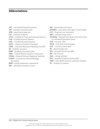 182 / MONEY TALK: A Financial Guide For Women
From the 192-page book Money Talk: A Financial Guide for Women, PALS-3
Available from PALS Publishing, www.palspublishing.com/moneytalk, Ph. 607-255-7654
AFC – Accredited Financial Counselor
AIP – automatic investment plan
APR – annual percentage rate
CD – certificate of deposit
CFCS – Certified in Family and Consumer Sciences
CFP – Certified Financial Planner®
CHC – Certified Housing Counselor
ChFC – Chartered Financial Consultant
CRPC – Chartered Retirement Planning Counselor
DI – disability insurance
DRIP – dividend reinvestment plan
FDIC – Federal Deposit Insurance Corporation
FINRA – Financial Industry Regulatory Authority
GNMA – Government National Mortgage
	Association
HMO – health maintenance organization
IRA – individual retirement account
Abbreviations
IRS – Internal Revenue Service
JTWROS – joint tenant with rights of survivorship
LTC – long-term care (insurance)
MLS – multiple listing service
NASDAQ – National Association of Securities Deal-
ers Automated Quotation System
NAV – net asset value
NYSE – New York Stock Exchange
OTC – over-the-counter stock
PE – price/earnings ratio
PFS – personal financial specialist
RR – rate of return
S&L – savings and loan
SEP – simplified employee pension plan
SHIP – State Health Insurance Assistance Program
TC – Tenancy in common
 