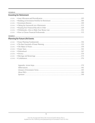 iv
From the 192-page book Money Talk: A Financial Guide for Women, PALS-3
Available from PALS Publishing, www.palspublishing.com/moneytalk, Ph. 607-255-7654
SESSION IV
Investing for Retirement
	 LESSON 1	 • Asset Allocation and Diversification ....................................................................................... 103
	 LESSON 2	 • Building an Investment Portfolio for Retirement .................................................................... 106
	 LESSON 3	 • Investment Returns ............................................................................................................... 109
	 LESSON 4	 • Taking the Guesswork out of Retirement ............................................................................... 113
	 LESSON 5	 • Keeping Your Financial Records in Order .............................................................................. 129
	 LESSON 6	 • Withdrawals—How to Make Your Money Last....................................................................... 132
	 LESSON 7	 • How to Choose Financial Professionals................................................................................... 133
SESSION V
Planning for Future Life Events
	 LESSON 1	 • Estate Planning Fundamentals................................................................................................ 146
	 LESSON 2	 • The Bare Essentials of Estate Planning.................................................................................... 152
	 LESSON 3	 • The Matter of Trusts............................................................................................................... 159
	 LESSON 4	 • Estate Taxes............................................................................................................................ 162
	 LESSON 5	 • Widowhood........................................................................................................................... 167
	 LESSON 6	 • Divorce...................................................................................................................................170
	 LESSON 7	 • Marriage and Remarriage........................................................................................................ 174
	 LESSON 8	 • Cohabitation........................................................................................................................... 176
			 Appendix: Action Steps.......................................................................................................... 179	
			Abbreviations......................................................................................................................... 182
			 Glossary of Investment Terms................................................................................................. 183
			 About PALS............................................................................................................................ 189
			Sponsors................................................................................................................................ 190
			
 