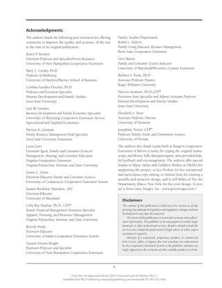 v
From the 192-page book Money Talk: A Financial Guide for Women, PALS-3
Available from PALS Publishing, www.palspublishing.com/moneytalk, Ph. 607-255-7654
Acknowledgments
The authors thank the following peer reviewers for offering
comments to improve the quality and accuracy of the text
at the time of its original publication:
Karen P. Bennett
Extension Professor and Specialist/Forest Resources
University of New Hampshire Cooperative Extension
Mary L. Carsky, Ph.D.
Professor of Marketing
University of Hartford/Barney School of Business
Cynthia Needles Fletcher, Ph.D.
Professor and Extension Specialist
Human Development and Family Studies
Iowa State University
Gail M. Gordon
Business Development and Family Economics Specialist
University of Wyoming Cooperative Extension Service
Agricultural and Applied Economics
Patricia K. Gorman
Family Resource Management Field Specialist
Iowa State University Extension
Louis Gorr
Extension Agent, Family and Consumer Sciences/
Management, Housing, and Consumer Education
Virginia Cooperative Extension
Virginia Polytechnic Institute and State University
Lynne C. Grant
Extension Educator, Family and Consumer Sciences
University of Connecticut Cooperative Extension System
Joanne Bordelon Hamilton, AFC
Extension Educator
University of Maryland
Celia Ray Hayhoe, Ph.D., CFP®
Family Financial Management Extension Specialist
Apparel, Housing, and Resource Management
Virginia Polytechnic Institute and State University
Beverly Healy
Extension Educator
University of Idaho Cooperative Extension System
Suzann Enzian Knight
Extension Professor and Specialist
University of New Hampshire Cooperative Extension
Family Studies Department
Robin L. Kuleck
Family Living Educator, Resource Management
Penn State Cooperative Extension
Geri Mason
Family and Consumer Science Educator
University of Maryland/Wicomico County Extension
Barbara S. Poole, Ph.D.
Associate Professor, Finance
Roger Williams University
Patricia Swanson, Ph.D.,CFP®
Extension State Specialist and Adjunct Assistant Professor
Human Development and Family Studies
Iowa State University
Elizabeth S. Trent
Associate Professor, Emerita
University of Vermont
Josephine Turner, CFP®
Professor, Family, Youth, and Community Sciences
University of Florida
The authors also thank Linda Intili at Rutgers Cooperative
Extension of Morris County, for typing the original manu-
script, and Money Talk class participants, who provided help-
ful feedback and encouragement. The authors offer special
thanks to Marty Sailus and Cathleen Walker at NRAES for
supporting the project; to Joy Drohan for her exceptional
and meticulous copy editing; to Andrea Gray for creating a
sensible and attractive design; and to Jeff Miller of The Art
Department, Ithaca, New York, for the cover design. (Cover
art is from Getty Images, Inc., www.gettyimages.com.)
Disclaimers
The content of this publication is believed to be current as of this
printing, but subsequent legislative and regulatory changes and new
developments may date the material.
The intent of this publication is to provide accurate and authori-
tative information. The publisher in no way purports to render legal,
financial, or other professional services. Readers should consult the
services of a competent professional if legal advice or other expert
assistance is required.
Mention of a trademark, proprietary product, or commercial
firm in text, tables, or figures does not constitute an endorsement
by the Cooperative Extension System or the publisher and does not
imply approval to the exclusion of other suitable products or firms.
 