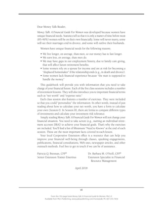 vii
From the 192-page book Money Talk: A Financial Guide for Women, PALS-3
Available from PALS Publishing, www.palspublishing.com/moneytalk, Ph. 607-255-7654
Dear Money Talk Reader,
Money Talk: A Financial Guide For Women was developed because women have
unique financial needs. Statistics tell us that it is only a matter of time before most
(85–90%) women will be on their own financially. Some will never marry, some
will see their marriages end in divorce, and some will outlive their husbands.
Women have unique financial needs for the following reasons.
•	We live longer, on average, than men, so our money has to last longer.
•	We earn less, on average, than men do.
•	We may have gaps in our employment history, due to family care giving,
that will affect future retirement benefits.
•	Some women rely on a spouse for income and are at risk for becoming a
“displaced homemaker” if the relationship ends (e.g., in death and divorce).
•	Some women lack financial experience because “the man is supposed to
handle the money.”
This guidebook will provide you with information that you need to take
charge of your financial future. Each of the five class sessions includes a number
of investment lessons. They will also introduce you to important financial terms
such as “net worth” and “expense ratio.”
Each class session also features a number of exercises. They were included
so that you could “personalize” the information. In other words, instead of just
reading about how to calculate your net worth, you have a form to calculate
your own (Session I). In Session III, there are forms to compare different types
of investments and calculate your investment risk tolerance.
Simply reading Money Talk: A Financial Guide For Women will not change your
financial situation. You need to take action (e.g., starting an individual retire-
ment account [IRA]) to achieve your financial goals. That’s why the exercises
are included. You’ll find a list of Minimum “Need to Knows” at the end of each
session. These are the most important facts covered in each lesson.
Your local Cooperative Extension office is a resource that can help you
improve your financial well-being through classes, speaking engagements,
publications, financial consultations, Web sites, newspaper articles, and other
outreach methods. Feel free to get in touch if we can be of assistance.
Patricia Q. Brennan, CFP®
	 Dr. Barbara M. O’Neill, CFP®
	 Senior Extension Trainer Emeritus	 Extension Specialist in Financial
			 Resource Management
	
April 2018
 