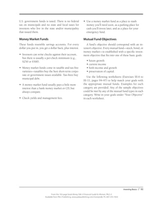 Investing Basics / 93
From the 192-page book Money Talk: A Financial Guide for Women, PALS-3
Available from PALS Publishing, www.palspublishing.com/moneytalk, Ph. 607-255-7654
U.S. government funds is taxed. There is no federal
tax on municipals and no state and local taxes for
investors who live in the state and/or municipality
that issued them.
Money Market Funds
These funds resemble savings accounts. For every
dollar you put in, you get a dollar back, plus interest.
•	 Investors can write checks against their account,
but there is usually a per-check minimum (e.g.,
$250 or $500).
•	 Money market funds come in taxable and tax-free
varieties—taxables buy the best short-term corpo-
rate or government issues available. Tax-frees buy
municipal debt.
•	 A money market fund usually pays a little more
interest than a bank money market or CD, but
always compare.
•	 Check yields and management fees.
•	 Use a money market fund as a place to stash
money you’ll need soon, as a parking place for
cash you’ll invest later, and as a place for your
emergency fund.
Mutual Fund Objectives
A fund’s objective should correspond with an in­
vestor’s objective. Every mutual fund—stock, bond, or
money market—is established with a specific invest-
ment objective that fits into one of these basic goals:
•	future growth
•	current income
•	both income and growth
•	preservation of capital.
Use the following worksheets (Exercises III-6 to
III-11, pages 94–97) to help match your goals with
the appropriate mutual funds. Examples for each
category are provided. Any of the sample objectives
could be met by any of the mutual fund types in each
category. Write in your goals under “Your Objective”
in each work­sheet.
 