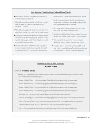 Investing Basics / 99
From the 192-page book Money Talk: A Financial Guide for Women, PALS-3
Available from PALS Publishing, www.palspublishing.com/moneytalk, Ph. 607-255-7654
Your Minimum“Need to Knows”about Mutual Funds
Money Talk: A Financial Guide For Women
Action Steps
SESSION III: Investing Basics
■	 Identify your risk tolerance with the What Kind of Investor Are You? worksheet (page 76) and the Finding 	
		 Your Comfort Zone worksheet (page 77).
■	 Review the list of Rung 1 investments (page 78) and select those appropriate for your goals.
■	 Review the list of Rung 2 investments (page 80) and select those appropriate for your goals.
■	 Review the list of Rung 3 investments (page 81) and select those appropriate for your goals.
■	 Review the list of Rung 4 investments (page 82) and select those appropriate for your goals.
■	 Automate your investments with payroll deductions and/or automated deposits.
■	 Use the Comparing Stock Investments worksheet (page 86) to compare several possible stock investments.
■	 Use the Comparing Fixed-Income Investments worksheet (page 90) to compare fixed-income securities.
■	 Determine the type(s) of mutual funds that best match your investment objective.
■	 Use the Comparing Mutual Fund Investments worksheet (page 97) to compare mutual funds.
•	Mutual fund investing is simpler than investing in
individual stocks and bonds.
•	Mutual funds give you the benefit of instant broad
diversification and professional management,
usually at a low cost.
•	Mutual funds vary greatly according to investment
objective and what they invest in (e.g., stocks, bonds).
•	Buying (and selling) mutual funds is an easy process,
whether you do it directly through the fund compa-
ny itself or through a broker/financial planner, bank,
or mutual fund supermarket.
•	All mutual funds are established with a specific
investment objective that corresponds to one of
these goals: growth, income, growth and income,
preservation of capital, or a combination of all four.
•	Funds can be purchased directly without a sales
commission (no-load) or with a sales charge (load)
through a broker/financial planner.
•	All mutual funds charge management fees. Low-
cost funds are critical to better returns.
•	Look for mutual funds that have good performance
records, not just for 1 year, but for 3, 5, and 10 years.
•	With mutual funds and other investments, the
higher the risk, the greater the potential return.
•	Consider only no-load funds so that you’ll have all
your money working for you. There is no need to pay
a commission for a fund or to pay high expenses.
 