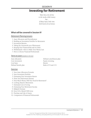 Investing for Retirement / 101
From the 192-page book Money Talk: A Financial Guide for Women, PALS-3
Available from PALS Publishing, www.palspublishing.com/moneytalk, Ph. 607-255-7654
SESSION IV
Investing for Retirement
Mary has a lot of time
so she needs a little money
but...
If Mary had a little time
she’d need a lot of money
What will be covered in Session IV
Retirement Planning Lessons
	 1. Asset Allocation and Diversification
	 2. Building an Investment Portfolio for Retirement
	 3. Investment Returns
	 4. Taking the Guesswork out of Retirement
	 5. Keeping Your Financial Records in Order
	 6. Withdrawals—How to Make Your Money Last
	 7. How to Choose Financial Professionals
Terms to Learn (bolded in the text)
Asset allocation	 Defined contribution plan
Core investment	 Equity investing
Cost basis 	 Return
Defined benefit plan 	 Rules of 72 and 115
Exercises
	 1.	Your Asset Allocation Formula
	 2.	Your Investment Portfolio
	 3.	Estimating Your Investment Return
	 4.	Draw Your Retirement Dreams
	 5.	How Much Money Will You Need for Retirement?
	 6.	Looking Ahead to Retirement
	 7.	Estimated Cost of Living
	 8.	Estimating Your Retirement Income
	 9.	Ballpark Estimate
	10.	How $10 a Month Will Grow
	11. 	Purchase and Sale of Assets
	12.	Comparison of Financial Professionals
 