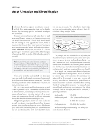 Investing for Retirement / 103
From the 192-page book Money Talk: A Financial Guide for Women, PALS-3
Available from PALS Publishing, www.palspublishing.com/moneytalk, Ph. 607-255-7654
LESSON 1
Asset Allocation and Diversification
In Session III, various types of investments were de-
scribed. This session extends what you’ve already
learned by discussing specific investment strategies
for retirement.
You can’t turn on a financial talk radio show or read
a personal finance magazine without coming across
the word “diversification.” That is Wall Street’s word
for not putting all your eggs in one basket. What it
means is that there are three basic baskets of assets you
want to own—stocks, bonds, and cash equivalents.
Asset allocation involves the placement of a certain
percentage of investment capital within different types
of assets (e.g., 50% in stocks, 30% in bonds, and 20%
in cash).
Note: Mutual funds are not a separate asset class—
theyarecollectionsofstocks,bonds,cashinvestments,
orsomecombinationofthempickedbyaprofessional
managertomatchaninvestmentobjective.Bybuying
a mutual fund, you get built-in diversification.
When your portfolio is diversified, you don’t just
own one stock, bond, or cash investment, but a mix of
several or more of one or more asset types. Generally
speaking, stocks are riskier than bonds, which are, in
turn, riskier than cash.
We can expect stocks and bonds to move up and
down in price each year. Prices move at different rates
at different times, so spread your money around. Be-
cause nobody knows when the market will go up or
down, it is important to diversify in different industries
and types of investments to spread your risk.
The percentage of your money you want to allocate
to each investment type depends upon how far away
you are from actually needing that money. The longer
your time frame, the more years you have to weather
the ups and downs of the stock market and the more
you can put in stocks. The other factor that weighs
on how much risk to take is your tolerance for it. It’s
called the “sleep at night” factor.
The younger you are, the more stocks (equities) you
should own in your retirement portfolio to allow your
money to grow. As your goals and age change, you
may choose to put more funds into income-producing
(fixed-asset) investments and less into growth. Be sure
you don’t have too much duplication (for instance, you
probably don’t need two growth and income funds).
Most people use a mathematical method to deter-
mine what portion of their portfolio should be devoted
to various types of investments. The securities you
select will be determined by your age, income, job
security, marital status, loss aversion, general financial
needs, and current economic conditions of the country.
Think of your portfolio as a pie. The stocks, bonds,
mutual funds, and savings you choose are the filling.
Although there is no right portfolio for everyone, a
general guideline is:
	 Stocks and/or 	 40–90%
	 stock mutual funds	 (for growth and/or income)
	 Bonds	 5–50% (for income)
	 Cash equivalents	 10–25% (for liquidity)
Here’s another guideline to help you with your
asset allocation decision.
$ $
$$$
Your ideal asset allocation will be influenced by your . . .
Investment
Goals Risk
Tolerance	
Tax
Situation
Time
Horizon
Time and Skill
 
