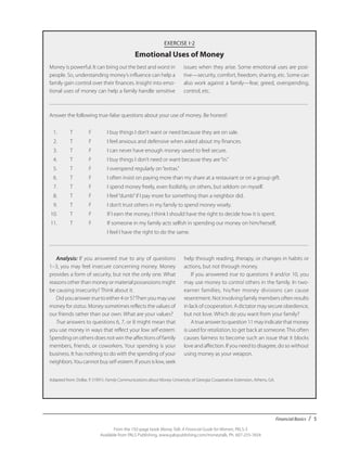 Financial Basics / 5
From the 192-page book Money Talk: A Financial Guide for Women, PALS-3
Available from PALS Publishing, www.palspublishing.com/moneytalk, Ph. 607-255-7654
EXERCISE I-2
Emotional Uses of Money
Answer the following true-false questions about your use of money. Be honest!
	 1.	 T	 F	 I buy things I don’t want or need because they are on sale.
	 2.	 T	 F	 I feel anxious and defensive when asked about my finances.
	 3.	 T	 F	 I can never have enough money saved to feel secure.
	 4.	 T	 F	 I buy things I don’t need or want because they are“in.”
	 5.	 T	 F	 I overspend regularly on“extras.”
	 6.	 T	 F	 I often insist on paying more than my share at a restaurant or on a group gift.
	 7.	 T	 F	 I spend money freely, even foolishly, on others, but seldom on myself.
	 8.	 T	 F	 I feel“dumb”if I pay more for something than a neighbor did.
	 9.	 T	 F	 I don’t trust others in my family to spend money wisely.
	10.	 T	 F	 If I earn the money, I think I should have the right to decide how it is spent.
	11.	 T	 F	 If someone in my family acts selfish in spending our money on him/herself,
				 I feel I have the right to do the same.
Analysis: If you answered true to any of questions
1–3, you may feel insecure concerning money. Money
provides a form of security, but not the only one. What
reasons other than money or material possessions might
be causing insecurity? Think about it.
Did you answer true to either 4 or 5?Then you may use
money for status. Money sometimes reflects the values of
our friends rather than our own. What are your values?
True answers to questions 6, 7, or 8 might mean that
you use money in ways that reflect your low self-esteem.
Spending on others does not win the affections of family
members, friends, or coworkers. Your spending is your
business. It has nothing to do with the spending of your
neighbors.You cannot buy self-esteem. If yours is low, seek
help through reading, therapy, or changes in habits or
actions, but not through money.
If you answered true to questions 9 and/or 10, you
may use money to control others in the family. In two-
earner families, his/her money divisions can cause
resentment. Not involving family members often results
in lack of cooperation. A dictator may secure obedience,
but not love. Which do you want from your family?
Atrueanswertoquestion11mayindicatethatmoney
is used for retaliation, to get back at someone.This often
causes fairness to become such an issue that it blocks
love and affection. If you need to disagree, do so without
using money as your weapon.
Adapted from: Dollar, P. (1991). Family Communications about Money. University of Georgia Cooperative Extension, Athens, GA.
Money is powerful. It can bring out the best and worst in
people. So, understanding money’s influence can help a
family gain control over their finances. Insight into emo-
tional uses of money can help a family handle sensitive
issues when they arise. Some emotional uses are posi-
tive—security, comfort, freedom, sharing, etc. Some can
also work against a family—fear, greed, overspending,
control, etc.
 