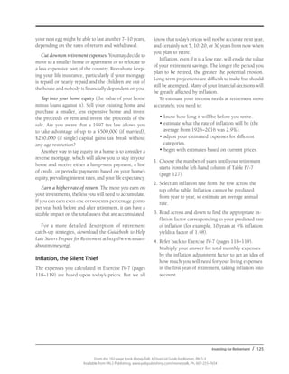 Investing for Retirement / 125
From the 192-page book Money Talk: A Financial Guide for Women, PALS-3
Available from PALS Publishing, www.palspublishing.com/moneytalk, Ph. 607-255-7654
your nest egg might be able to last another 7–10 years,
depending on the rates of return and withdrawal.
Cut down on retirement expenses. You may decide to
move to a smaller home or apartment or to relocate to
a less expensive part of the country. Reevaluate keep-
ing your life insurance, particularly if your mortgage
is repaid or nearly repaid and the children are out of
the house and nobody is financially dependent on you.
Tap into your home equity (the value of your home
minus loans against it). Sell your existing home and
purchase a smaller, less expensive home and invest
the proceeds or rent and invest the proceeds of the
sale. Are you aware that a 1997 tax law allows you
to take advantage of up to a $500,000 (if married),
$250,000 (if single) capital gains tax break without
any age restriction?
Another way to tap equity in a home is to consider a
reverse mortgage, which will allow you to stay in your
home and receive either a lump-sum payment, a line
of credit, or periodic payments based on your home’s
equity, prevailing interest rates, and your life expectancy.
Earn a higher rate of return. The more you earn on
your investments, the less you will need to accumulate.
If you can earn even one or two extra percentage points
per year both before and after retirement, it can have a
sizable impact on the total assets that are accumulated.
For a more detailed description of retirement
catch-up strategies, download the Guidebook to Help
Late Savers Prepare for Retirement at http://www.smart-
aboutmoney.org/.
Inflation, the Silent Thief
The expenses you calculated in Exercise IV-7 (pages
118–119) are based upon today’s prices. But we all
know that today’s prices will not be accurate next year,
and certainly not 5, 10, 20, or 30 years from now when
you plan to retire.
Inflation, even if it is a low rate, will erode the value
of your retirement savings. The longer the period you
plan to be retired, the greater the potential erosion.
Long-term projections are difficult to make but should
still be attempted. Many of your financial decisions will
be greatly affected by inflation.
To estimate your income needs at retirement more
accurately, you need to:
•	know how long it will be before you retire.
•	estimate what the rate of inflation will be (the
average from 1926–2016 was 2.9%).
•	adjust your estimated expenses for different
categories.
•	begin with estimates based on current prices.
1.	Choose the number of years until your retirement
starts from the left-hand column of Table IV-7
(page 127).
2.	Select an inflation rate from the row across the
top of the table. Inflation cannot be predicted
from year to year, so estimate an average annual
rate.
3.	Read across and down to find the appropriate in-
flation factor corresponding to your predicted rate
of inflation (for example, 10 years at 4% inflation
yields a factor of 1.48).
4.	Refer back to Exercise IV-7 (pages 118–119).
Multiply your answer for total monthly expenses
by the inflation adjustment factor to get an idea of
how much you will need for your living expenses
in the first year of retirement, taking inflation into
account.
 