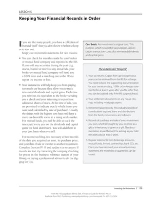 Investing for Retirement / 129
From the 192-page book Money Talk: A Financial Guide for Women, PALS-3
Available from PALS Publishing, www.palspublishing.com/moneytalk, Ph. 607-255-7654
LESSON 5
Keeping Your Financial Records in Order
If you are like many people, you have a collection of
financial “stuff” that you don’t know whether to keep
or to toss out.
Keep your investment statements for two reasons:
•	 You can check for mistakes made by your broker
or mutual fund company and reported to the IRS.
If you sold any securities during the year (e.g.,
stocks, bonds) or received any dividends, your
broker or mutual fund company will send you
a 1099 form and a matching one to the IRS to
report the income or loss.
•	 Your statements will help keep you from paying
too much tax because they allow you to track
reinvested dividends and capital gains. Each time
you reinvest, it’s equivalent to the broker sending
you a check and your returning it to purchase
additional shares of stock. At the time of sale, you
are permitted to indicate exactly which shares you
want sold (identified by date of purchase). Usually
the shares with the highest cost basis will have a
more tax-favorable status in a rising stock market.
For mutual funds, you will be able to track the
taxes paid every year on the dividends and capital
gains the fund distributed. You will add them to
your cost basis when you sell.
For income tax filing, it is necessary to have records
of the date you acquired an asset, its purchase price,
and your date of sale or transfer to another investment.
Complete Exercise IV-11 and update it as necessary. If
records are lost, try contacting the company, checking
for prices in the business reference section of your
library, or paying a professional advisor to do the dig-
ging for you.
These Items Are “Keepers”
1.	Your tax returns. Copies from up to six previous
years can be retrieved from the IRS for a charge.
You need to keep the supporting documentation
for your tax returns (e.g., 1099s or brokerage state­
ments) for at least 3 years after you file. After that,
you can be audited only if the IRS suspects fraud.
2.	Your settlement documents on any house clos-
ings, including mortgage papers.
3.	Retirement plan records. This includes records of
contributions to plans, loans and distributions
from the funds, conversions, and rollovers.
4.	Records of purchase and sale of every investment
you own, whether bought by you, received as a
gift or inheritance, or given as a gift. The docu-
mentation should be kept for as long as you hold
the asset, plus at least 3 years.
5.	Regular statements from brokerage accounts,
mutual funds, limited partnerships, bank CDs, etc.
Once you have received your annual summary
statement, the monthlies or quarterlies can be
tossed.
Cost basis. An investment’s original cost. This
number, which is used for tax purposes, also in-
cludes transaction costs plus reinvested dividends
and capital gains.
 