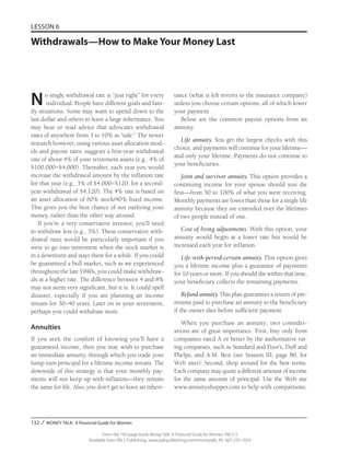 132 / MONEY TALK: A Financial Guide For Women
From the 192-page book Money Talk: A Financial Guide for Women, PALS-3
Available from PALS Publishing, www.palspublishing.com/moneytalk, Ph. 607-255-7654
LESSON 6
Withdrawals—How to Make Your Money Last
No single withdrawal rate is “just right” for every
individual. People have different goals and fam-
ily situations. Some may want to spend down to the
last dollar and others to leave a large inheritance. You
may hear or read advice that advocates withdrawal
rates of anywhere from 3 to 10% as “safe.” The newer
research however, using various asset allocation mod-
els and payout rates, suggests a first-year withdrawal
rate of about 4% of your retirement assets (e.g., 4% of
$100,000=$4,000). Thereafter, each year you would
increase the withdrawal amount by the inflation rate
for that year (e.g., 3% of $4,000=$120, for a second-
year withdrawal of $4,120). The 4% rate is based on
an asset allocation of 60% stock/40% fixed income.
This gives you the best chance of not outliving your
money, rather than the other way around.
If you’re a very conservative investor, you’ll need
to withdraw less (e.g., 3%). These conservative with-
drawal rates would be particularly important if you
were to go into retirement when the stock market is
in a downturn and stays there for a while. If you could
be guaranteed a bull market, such as we experienced
throughout the late 1990s, you could make withdraw-
als at a higher rate. The difference between 4 and 8%
may not seem very significant, but it is. It could spell
disaster, especially if you are planning an income
stream for 30–40 years. Later on in your retirement,
perhaps you could withdraw more.
Annuities
If you seek the comfort of knowing you’ll have a
guaranteed income, then you may wish to purchase
an immediate annuity, through which you trade your
lump sum principal for a lifetime income stream. The
downside of this strategy is that your monthly pay-
ments will not keep up with inflation—they remain
the same for life. Also, you don’t get to leave an inheri-
tance (what is left reverts to the insurance company)
unless you choose certain options, all of which lower
your payment.
Below are the common payout options from an
annuity.
Life annuity. You get the largest checks with this
choice, and payments will continue for your lifetime—
and only your lifetime. Payments do not continue to
your beneficiaries.
Joint and survivor annuity. This option provides a
continuing income for your spouse should you die
first—from 50 to 100% of what you were receiving.
Monthly payments are lower than those for a single life
annuity because they are extended over the lifetimes
of two people instead of one.
Cost of living adjustments. With this option, your
annuity would begin at a lower rate but would be
increased each year for inflation.
Life-with-period-certain annuity. This option gives
you a lifetime income plus a guarantee of payments
for 10 years or more. If you should die within that time,
your beneficiary collects the remaining payments.
Refund annuity. This plan guarantees a return of pre-
miums paid to purchase an annuity to the beneficiary
if the owner dies before sufficient payment.
When you purchase an annuity, two consider-
ations are of great importance. First, buy only from
companies rated A or better by the authoritative rat-
ing companies, such as Standard and Poor’s, Duff and
Phelps, and A.M. Best (see Session III, page 80, for
Web sites). Second, shop around for the best terms.
Each company may quote a different amount of income
for the same amount of principal. Use the Web site
www.annuityshopper.com to help with comparisons.
 