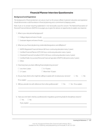 Investing for Retirement / 137
From the 192-page book Money Talk: A Financial Guide for Women, PALS-3
Available from PALS Publishing, www.palspublishing.com/moneytalk, Ph. 607-255-7654
Financial Planner Interview Questionnaire
Background and Experience
The backgrounds of financial planners can vary as much as the services offered. A planner’s education and experience
should demonstrate a solid foundation in financial planning and a commitment to keeping current.
Note: A yes or no answer requiring explanation is not necessarily cause for concern. The National Association of
Personal Financial Advisors (NAPFA) encourages you to give the advisor an opportunity to explain any response.
	 1.	 What is your educational background?
		■	 College degree and area of study: _______________________________________________________
		■	 Graduate degree and area of study: ______________________________________________________	
	 2.	 What are your financial planning credentials/designations and affiliations?
		■ NAPFA-Registered Financial Advisor (60 hours continuing education every 2 years)
		■ Certified Financial Planner (CFP) (30 hours continuing education every 2 years)
		■ Chartered Financial Consultant (ChFC) (30 hours continuing education every 2 years)
		■ Certified Public Accountant/Personal Financial Specialist (CPA/PFS) (60 points every 3 years)
		■ Other: 	
	 3.	 How long have you been offering financial planning services?
		■ Less than 2 years	 ■ 6–10 years
		■ 2–5 years	 ■ More than 10 years
		
	 4. 	Do you have clients who might be willing to speak with me about your services? ■ Yes ■ No
		 If no, explain __________________________________________________________________________
5.	 Will you provide me with references from other professionals? ■ Yes ■ No If no, explain
	 _____________________________________________________________________________________
	 _____________________________________________________________________________________
	
6.	 Have you ever been cited by a professional or regulatory governing body for disciplinary reasons?
		■ Yes ■ No
		If yes, explain _______________________________________________________________________
		__________________________________________________________________________________
	
 