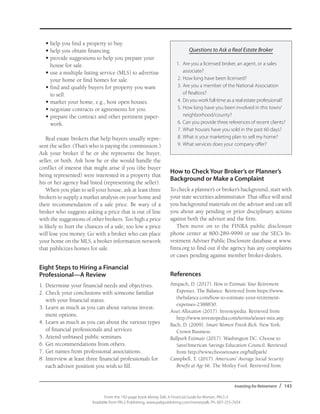 Investing for Retirement / 143
From the 192-page book Money Talk: A Financial Guide for Women, PALS-3
Available from PALS Publishing, www.palspublishing.com/moneytalk, Ph. 607-255-7654
•	help you find a property to buy.
•	help you obtain financing.
•	provide suggestions to help you prepare your
house for sale.
•	use a multiple listing service (MLS) to advertise
your home or find homes for sale.
•	find and qualify buyers for property you want
to sell.
•	market your home, e.g., host open houses.
•	negotiate contracts or agreements for you.
•	prepare the contract and other pertinent paper-
work.
Real estate brokers that help buyers usually repre-
sent the seller. (That’s who is paying the commission.)
Ask your broker if he or she represents the buyer,
seller, or both. Ask how he or she would handle the
conflict of interest that might arise if you (the buyer
being represented) were interested in a property that
his or her agency had listed (representing the seller).
When you plan to sell your house, ask at least three
brokers to supply a market analysis on your home and
their recommendation of a sale price. Be wary of a
broker who suggests asking a price that is out of line
with the suggestions of other brokers. Too high a price
is likely to hurt the chances of a sale; too low a price
will lose you money. Go with a broker who can place
your home on the MLS, a broker information network
that publicizes homes for sale.
Eight Steps to Hiring a Financial
Professional—A Review
1.	Determine your financial needs and objectives.
2.	Check your conclusions with someone familiar
with your financial status.
3.	Learn as much as you can about various invest-
ment options.
4.	Learn as much as you can about the various types
of financial professionals and services.
5.	Attend unbiased public seminars.
6.	Get recommendations from others.
7.	Get names from professional associations.
8.	Interview at least three financial professionals for
each advisor position you wish to fill.
Questions to Ask a Real Estate Broker
1.	 Are you a licensed broker, an agent, or a sales
associate?
2.	How long have been licensed?
3.	Are you a member of the National Association
of Realtors?
4.	Do you work full-time as a real estate professional?
5.	How long have you been involved in this town/
neighborhood/county?
6.	Can you provide three references of recent clients?
7.	What houses have you sold in the past 60 days?
8.	What is your marketing plan to sell my home?
9.	What services does your company offer?
How to Check Your Broker’s or Planner’s
Background or Make a Complaint
To check a planner’s or broker’s background, start with
your state securities administrator. That office will send
you background materials on the advisor and can tell
you about any pending or prior disciplinary actions
against both the advisor and the firm.
Then move on to the FINRA public disclosure
phone center at 800-289-9999 or use the SEC’s In-
vestment Adviser Public Disclosure database at www.
finra.org to find out if the agency has any complaints
or cases pending against member broker-dealers.
References
Anspach, D. (2017). How to Estimate Your Retirement
Expenses. The Balance. Retrieved from https://www.
thebalance.com/how-to-estimate-your-retirement-
expenses-2388830.
Asset Allocation (2017). Investopedia. Retrieved from
http://www.investopedia.com/terms/a/asset-mix.asp.
Bach, D. (2009). Smart Women Finish Rich. New York:
Crown Business.
Ballpark Estimate (2017). Washington DC: Choose to
Save/American Savings Education Council. Retrieved
from http://www.choosetosave.org/ballpark/.
Campbell, T. (2017). Americans’ Average Social Security
Benefit at Age 66. The Motley Fool. Retrieved from
 