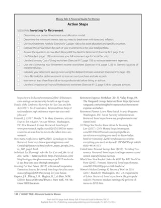 144 / MONEY TALK: A Financial Guide For Women
From the 192-page book Money Talk: A Financial Guide for Women, PALS-3
Available from PALS Publishing, www.palspublishing.com/moneytalk, Ph. 607-255-7654
Money Talk: A Financial Guide For Women
Action Steps
SESSION IV: Investing for Retirement
■	 Determine your desired investment asset allocation model.
■	 Determine the minimum interest rate you need to break even with taxes and inflation.
■	Use Your Investment Portfolio (Exercise IV-2, page 108) to list asset allocation and specific securities.
■	 Estimate the annual return for each of your investments or for your total portfolio.
■	 Answer the questions in How Much Money Will You Need For Retirement? (Exercise IV-5, page 114).
■	 Use Table IV-6 (page 117) to determine your full retirement age for Social Security.
■	 Use the Estimated Cost of Living worksheet (Exercise IV-7, page 118) to estimate retirement expenses.
■	 Use the Estimating Your Retirement Income worksheet (Exercise IV-8, page 121) to identify sources of
	 retirement funds.
■	 Calculate your retirement savings need using the Ballpark Estimate worksheet (Exercise IV-9, page 123).
■	 Use a file folder for each investment to store account purchase and sale records.
■	 Interview at least three financial services professionals before hiring an advisor.
■	 Use the Comparison of Financial Professionals worksheet (Exercise IV-12, page 134) to compare advisors.
https://www.fool.com/retirement/2016/12/16/ameri-
cans-average-social-security-benefit-at-age-6.aspx.
Details of the Conference Report for the Tax Cuts and Jobs
Act (2017). Tax Foundation. Retrieved from https://
taxfoundation.org/conference-report-tax-cuts-and-
jobs-act/
Fetterolf, J. (2017, March 7). In Many Countries, at Least
Four-in-Ten in Labor Force are Women. Washington,
DC: Pew Research Center. Retrieved from http://
www.pewresearch.org/fact-tank/2017/03/07/in-many-
countries-at-least-four-in-ten-in-the-labor-force-are-
women/.
How many people live to 100? (2016). Genealogy in Time.
Retrieved from http://www.genealogyintime.com/
GenealogyResources/Articles/how_many_people_live_
to_100_page1.html.
Individual Tax Planning Under the Tax Cuts and Jobs Act of
2017 (2017). Retrieved from https://www.kitces.com/
blog/final-gop-tax-plan-summary-tcja-2017-individu-
al-tax-brackets-pass-through-strategies/.
Investing For Your Future (2017). eXtension/Cooperative
Extension System. Retrieved from http://articles.exten-
sion.org/pages/10984/investing-for-your-future.
Kapoor, J.R., Dlabay, L.R., Hughes, R.J., & Hart, M.M.
(2016). Focus on Personal Finance. New York, NY: Mc-
Graw Hill Education.
Retirement Expenses Worksheet (2017). Valley Forge, PA:
The Vanguard Group. Retrieved from https://personal.
vanguard.com/us/insights/retirement/tool/retirement-
expense-worksheet.
Retirement Planner: Learn About Social Security Programs.
Washington, DC: Social Security Administration.
Retrieved from https://www.ssa.gov/planners/retire/
r&m6.html.
34 Things You Need to Know About the Incoming Tax
Law (2017). CNN Money: http://money.cnn.
com/2017/12/20/news/economy/republican-
tax-reform-everything-you-need-to-know/index.
html?sr=twmoney122017republican-tax-reform-
everything-you-need-to-know1115PMVODtopLink&li
nkId=46141673
United States Personal Savings Rate (2017). Trending Eco-
nomics. Retrieved from https://tradingeconomics.com/
united-states/personal-savings.
What’s Your New Bracket Under the GOP Tax Bill? Find Out
Here (2017). Fortune. Retrieved from http://fortune.
com/2017/12/20/gop-tax-bill-brackets/.
Women’s Median Earnings 82 Percent of Men’s in 2016
(2017, March 8). Washington, DC: U.S. Department
of Labor. Retrieved from https://www.bls.gov/opub/
ted/2017/womens-median-earnings-82-percent-of-
mens-in-2016.htm.
 