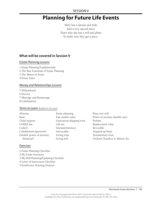 Planning for Future Life Events / 145
From the 192-page book Money Talk: A Financial Guide for Women, PALS-3
Available from PALS Publishing, www.palspublishing.com/moneytalk, Ph. 607-255-7654
SESSION V
Planning for Future Life Events
Mary has a spouse and kids
And a very special niece
That’s why she has a will and plans
To make sure they get a piece.
What will be covered in Session V
Estate Planning Lessons
1.	Estate Planning Fundamentals
2.	The Bare Essentials of Estate Planning
3.	The Matter of Trusts
4.	Estate Taxes
Money and Relationships Lessons
5.	Widowhood
6.	Divorce
7.	Marriage and Remarriage
8.	Cohabitation
Terms to Learn (bolded in the text)
Alimony	 Estate planning	 Pour-over will
Basis	 Fair market value	 Power of attorney (health care)
Child support	 Generation-skipping trust	 Probate
COBRA law	 Gift tax	 Replacement value
Codicil	 Intestate/intestacy	Revocable
Cohabitation agreement	 Irrevocable	 Stepped-up basis
Durable power of attorney 	 Living trust	 Testamentary trust
(financial)	 Living will	 Uniform Transfers to Minors Act
Exercises
1.	Estate Planning Checklist
2.	My Estate Inventory
3.	My Will Planning/Updating Checklist
4.	Letter of Instruction Checklist
5.	Postdivorce Housing Analysis
 