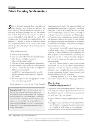 146 / MONEY TALK: A Financial Guide For Women
From the 192-page book Money Talk: A Financial Guide for Women, PALS-3
Available from PALS Publishing, www.palspublishing.com/moneytalk, Ph. 607-255-7654
LESSON 1
Estate Planning Fundamentals
Susan is thoroughly confused about estate planning
issues. Her eyes seem to glaze over whenever the
topic comes up, but she knows she can’t be in de-
nial about the subject any longer. She and her husband
Ben are both 48 years old. Recently, her best friend’s
spouse died suddenly and didn’t leave a will. This
is causing her friend and her friend’s children big
problems. It’s difficult for Susan to think of her house
and meager investments as an “estate.” She knows
that she and Ben had better get wills and maybe do more.
But what?
These are her questions:
•	What is estate planning?
•	Don’t you have to be rich to do estate planning?
•	Why should I (we) plan our estate?
•	What is the first step to take?
•	What are the basic estate planning documents?
•	What do I (we) need to take into consideration?
•	How do I ensure that my wishes are carried out
if I become terminally ill?
•	Should I (we) appoint guardians for our chil-
dren in case I (we) die prematurely? How can
we do this?
•	Are there any trusts that are appropriate for my
(our) estate planning goals?
Estate planning is a critical part of the financial
planning process. A goal of this session is to help you
understand the process and its importance in reaching
your goals. In the estate planning process, you want
to be assured that your assets, no matter how large or
small, go where you want them to go when you pass
on. You also want to minimize estate taxation and pro-
vide for minor children, survivors (e.g., your spouse),
and dependents. Perhaps you anticipate an inheritance
yourself that will affect your retirement assets and your
future standard of living.
It is extremely common for people to procrastinate
in planning their estate. One reason is that it is often
viewed as a chore to do when one gets older and chil-
dren are grown. It also can be time-consuming, and
the process can also be overwhelming if the decisions
that need to be made and the appropriate tools are
not understood.
It is very uncomfortable for most of us to think
about death and talk to our families about sensitive
topics such as money and our own mortality. Another
obstacle for many young families is not knowing whom
to name as a guardian for their children, so they avoid
the issue altogether by procrastinating.
Following (Exercise V-1) is an estate planning
checklist to complete that will help you get started.
What Are Your
Estate Planning Objectives?
Objectives of estate planning are personal. They should
come from you (and your spouse/partner) and not be
dictated by the attorney or other financial professionals
you work with. They may include:
•	 financial security for your spouse/partner and/or
self.
•	 giving your spouse/partner as much responsibility
and flexibility in managing the estate as he desires
or is capable of, while saving on potential taxes.
•	 minimizing the headaches and costs of probate.
Estate planning. The process of organizing your
financial and personal assets for use during your
lifetime and distribution after death in accordance
with prevailing laws. It ensures that your wishes are
carried out with a minimum of inconvenience and
expense to your family. It is an ongoing lifetime
process that includes planning for the care of your
dependents. Estate planning also includes gifting
during one’s lifetime.
 