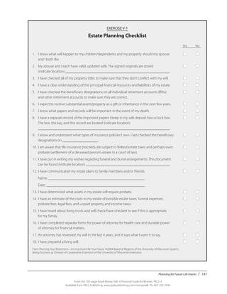 Planning for Future Life Events / 147
From the 192-page book Money Talk: A Financial Guide for Women, PALS-3
Available from PALS Publishing, www.palspublishing.com/moneytalk, Ph. 607-255-7654
EXERCISE V-1
Estate Planning Checklist
				 Yes	 No			
1.	 I know what will happen to my children/dependents and my property should my spouse	 ■	 ■
	 and I both die.
2.	 My spouse and I each have valid, updated wills. The signed originals are stored 	 ■	 ■
	 (indicate location) ________________________________________________________.
3.	 I have checked all of my property titles to make sure that they don’t conflict with my will.	 ■	 ■
4.	 I have a clear understanding of the principal financial resources and liabilities of my estate.	 ■	 ■
5.	 I have checked the beneficiary designations on all individual retirement accounts (IRAs)	 ■	 ■
	 and other retirement accounts to make sure they are correct.
6.	 I expect to receive substantial assets/property as a gift or inheritance in the next few years.	 ■	 ■
7.	 I know what papers and records will be important in the event of my death.	 ■	 ■
8.	 I have a separate record of the important papers I keep in my safe deposit box or lock box. 	 ■	 ■		
	 The box, the key, and this record are located (indicate location) 				
	_______________________________________________________________________.
9.	 I know and understand what types of insurance policies I own. I last checked the beneficiary	 ■	 ■
	 designations on ___________________.
10.	I am aware that life insurance proceeds are subject to federal estate taxes and perhaps even 	 ■	 ■
	 probate (settlement of a deceased person’s estate in a court of law).
11.	I have put in writing my wishes regarding funeral and burial arrangements. This document 	 ■	 ■		
	 can be found (indicate location) _____________________________________________.
12.	I have communicated my estate plans to family members and/or friends.	 ■	 ■
	 Name: ____________________________________________________
	 Date: _____________________________________________________
13.	I have determined what assets in my estate will require probate.	 ■	 ■
14.	I have an estimate of the costs to my estate of possible estate taxes, funeral expenses, 	 ■	 ■
	 probate fees, legal fees, and unpaid property and income taxes.
15.	I have heard about living trusts and will check/have checked to see if this is appropriate 	 ■	 ■		
	 for my family.
16.	I have completed separate forms for power of attorney for health care and durable power 	 ■	 ■
	 of attorney for financial matters.
17.	An attorney has reviewed my will in the last 4 years, and it says what I want it to say.	 ■	 ■
18.	I have prepared a living will.	 ■	 ■
From Planning Your Retirement—An Investment for Your Future. ©2004 Board of Regents of the University of Wisconsin System,
doing business as Division of Cooperative Extension of the University of Wisconsin-Extension.
 