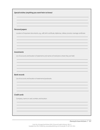 Planning for Future Life Events / 157
From the 192-page book Money Talk: A Financial Guide for Women, PALS-3
Available from PALS Publishing, www.palspublishing.com/moneytalk, Ph. 607-255-7654
Special wishes (anything you want heirs to know)
	 _________________________________________________________________________________________
	 ________________________________________________________________________________________
	 _________________________________________________________________________________________
	 ________________________________________________________________________________________
Personal papers
	 Location of important documents, e.g., will, birth certificate, diplomas, military records, marriage certificate:
	 ________________________________________________________________________________________
	 ________________________________________________________________________________________
	 ________________________________________________________________________________________
	 ________________________________________________________________________________________
	 ________________________________________________________________________________________
Investments
	 List of accounts and location of statements and names of institutions where they are held:
	 ________________________________________________________________________________________
	 ________________________________________________________________________________________
	 ________________________________________________________________________________________
	 ________________________________________________________________________________________
	 ________________________________________________________________________________________
Bank records
	 List of accounts and location of statements/passbooks:
	 ________________________________________________________________________________________
	 ________________________________________________________________________________________
	 ________________________________________________________________________________________
	 _________________________________________________________________________________________
	
Credit cards
	 Company, name on card, number, and location:
	 ________________________________________________________________________________________
	 ________________________________________________________________________________________
	 ________________________________________________________________________________________
	 ________________________________________________________________________________________
 