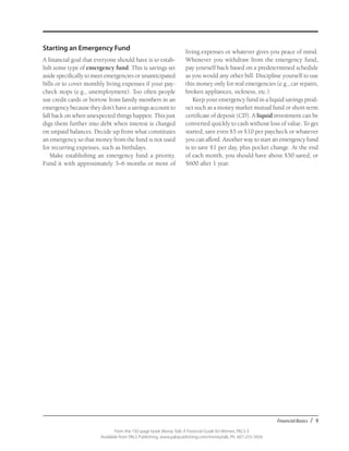 Financial Basics / 9
From the 192-page book Money Talk: A Financial Guide for Women, PALS-3
Available from PALS Publishing, www.palspublishing.com/moneytalk, Ph. 607-255-7654
Starting an Emergency Fund
A financial goal that everyone should have is to estab-
lish some type of emergency fund. This is savings set
aside specifically to meet emergencies or unanticipated
bills or to cover monthly living expenses if your pay-
check stops (e.g., unemployment). Too often people
use credit cards or borrow from family members in an
emergency because they don’t have a savings account to
fall back on when unexpected things happen. This just
digs them further into debt when interest is charged
on unpaid balances. Decide up front what constitutes
an emergency so that money from the fund is not used
for recurring expenses, such as birthdays.
Make establishing an emergency fund a priority.
Fund it with approximately 3–6 months or more of
living expenses or whatever gives you peace of mind.
Whenever you withdraw from the emergency fund,
pay yourself back based on a predetermined schedule
as you would any other bill. Discipline yourself to use
this money only for real emergencies (e.g., car repairs,
broken appliances, sickness, etc.).
Keep your emergency fund in a liquid savings prod-
uct such as a money market mutual fund or short-term
certificate of deposit (CD). A liquid investment can be
converted quickly to cash without loss of value. To get
started, save even $5 or $10 per paycheck or whatever
you can afford. Another way to start an emergency fund
is to save $1 per day, plus pocket change. At the end
of each month, you should have about $50 saved, or
$600 after 1 year.
 