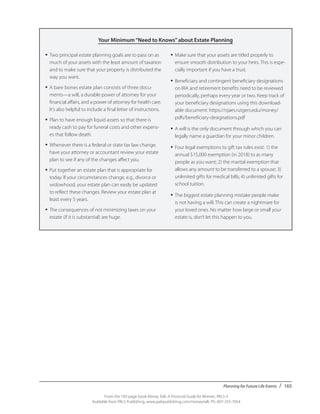 Planning for Future Life Events / 165
From the 192-page book Money Talk: A Financial Guide for Women, PALS-3
Available from PALS Publishing, www.palspublishing.com/moneytalk, Ph. 607-255-7654
Your Minimum“Need to Knows”about Estate Planning
•	Two principal estate planning goals are to pass on as
much of your assets with the least amount of taxation
and to make sure that your property is distributed the
way you want.
•	A bare bones estate plan consists of three docu-
ments—a will, a durable power of attorney for your
financial affairs, and a power of attorney for health care.
It’s also helpful to include a final letter of instructions.
•	Plan to have enough liquid assets so that there is
ready cash to pay for funeral costs and other expens-
es that follow death.
•	Whenever there is a federal or state tax law change,
have your attorney or accountant review your estate
plan to see if any of the changes affect you.
•	Put together an estate plan that is appropriate for
today. If your circumstances change, e.g., divorce or
widowhood, your estate plan can easily be updated
to reflect these changes. Review your estate plan at
least every 5 years.
•	The consequences of not minimizing taxes on your
estate (if it is substantial) are huge.
•	Make sure that your assets are titled properly to
ensure smooth distribution to your heirs. This is espe-
cially important if you have a trust.
•	Beneficiary and contingent beneficiary designations
on IRA and retirement benefits need to be reviewed
periodically, perhaps every year or two. Keep track of
your beneficiary designations using this download-
able document: https://njaes.rutgers.edu/money/
pdfs/beneficiary-designations.pdf
•	A will is the only document through which you can
legally name a guardian for your minor children.
•	Four legal exemptions to gift tax rules exist: 1) the
annual $15,000 exemption (in 2018) to as many
people as you want; 2) the marital exemption that
allows any amount to be transferred to a spouse; 3)
unlimited gifts for medical bills; 4) unlimited gifts for
school tuition.
•	The biggest estate planning mistake people make
is not having a will. This can create a nightmare for
your loved ones. No matter how large or small your
estate is, don’t let this happen to you.
 