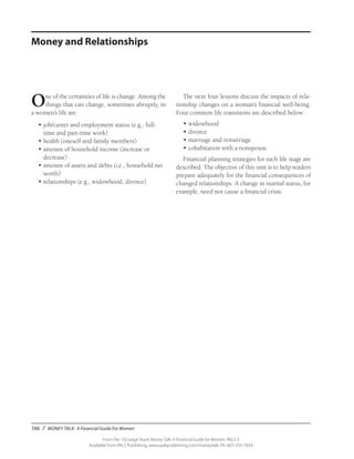166 / MONEY TALK: A Financial Guide For Women
From the 192-page book Money Talk: A Financial Guide for Women, PALS-3
Available from PALS Publishing, www.palspublishing.com/moneytalk, Ph. 607-255-7654
One of the certainties of life is change. Among the
things that can change, sometimes abruptly, in
a women’s life are:
•	job/career and employment status (e.g., full-
time and part-time work)
•	health (oneself and family members)
•	amount of household income (increase or
decrease)
•	amount of assets and debts (i.e., household net
worth)
•	relationships (e.g., widowhood, divorce)
The next four lessons discuss the impacts of rela-
tionship changes on a woman’s financial well-being.
Four common life transitions are described below:
•	widowhood
•	divorce
•	marriage and remarriage
•	cohabitation with a nonspouse.
Financial planning strategies for each life stage are
described. The objective of this unit is to help readers
prepare adequately for the financial consequences of
changed relationships. A change in marital status, for
example, need not cause a financial crisis.
Money and Relationships
 