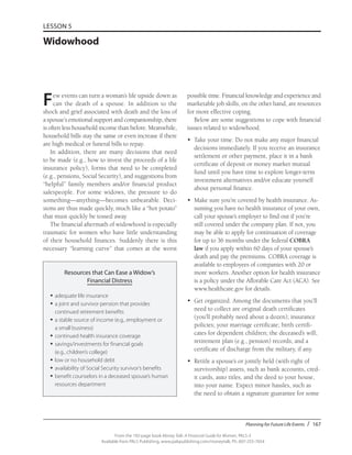 Planning for Future Life Events / 167
From the 192-page book Money Talk: A Financial Guide for Women, PALS-3
Available from PALS Publishing, www.palspublishing.com/moneytalk, Ph. 607-255-7654
LESSON 5
Widowhood
Few events can turn a woman’s life upside down as
can the death of a spouse. In addition to the
shock and grief associated with death and the loss of
a spouse’s emotional support and companionship, there
is often less household income than before. Meanwhile,
household bills stay the same or even increase if there
are high medical or funeral bills to repay.
In addition, there are many decisions that need
to be made (e.g., how to invest the proceeds of a life
insurance policy), forms that need to be completed
(e.g., pensions, Social Security), and suggestions from
“helpful” family members and/or financial product
salespeople. For some widows, the pressure to do
something—anything—becomes unbearable. Deci-
sions are thus made quickly, much like a “hot potato”
that must quickly be tossed away.
The financial aftermath of widowhood is especially
traumatic for women who have little understanding
of their household finances. Suddenly there is this
necessary “learning curve” that comes at the worst
possible time. Financial knowledge and experience and
marketable job skills, on the other hand, are resources
for more effective coping.
Below are some suggestions to cope with financial
issues related to widowhood.
•	 Take your time. Do not make any major financial
decisions immediately. If you receive an insurance
settlement or other payment, place it in a bank
certificate of deposit or money market mutual
fund until you have time to explore longer-term
investment alternatives and/or educate yourself
about personal finance.
•	 Make sure you’re covered by health insurance. As-
suming you have no health insurance of your own,
call your spouse’s employer to find out if you’re
still covered under the company plan. If not, you
may be able to apply for continuation of coverage
for up to 36 months under the federal COBRA
law if you apply within 60 days of your spouse’s
death and pay the premiums. COBRA coverage is
available to employees of companies with 20 or
more workers. Another option for health insurance
is a policy under the Afforable Care Act (ACA). See
www.healthcare.gov for details.
•	 Get organized. Among the documents that you’ll
need to collect are original death certificates
(you’ll probably need about a dozen); insurance
policies; your marriage certificate; birth certifi-
cates for dependent children; the deceased’s will;
retirement plan (e.g., pension) records; and a
certificate of discharge from the military, if any.
•	 Retitle a spouse’s or jointly held (with right of
survivorship) assets, such as bank accounts, cred-
it cards, auto titles, and the deed to your house,
into your name. Expect minor hassles, such as
the need to obtain a signature guarantee for some
Resources that Can Ease a Widow’s
Financial Distress
•	adequate life insurance
•	a joint and survivor pension that provides
continued retirement benefits
•	a stable source of income (e.g., employment or
a small business)
•	continued health insurance coverage
•	savings/investments for financial goals
(e.g., children’s college)
•	low or no household debt
•	availability of Social Security survivor’s benefits
•	benefit counselors in a deceased spouse’s human
resources department
 