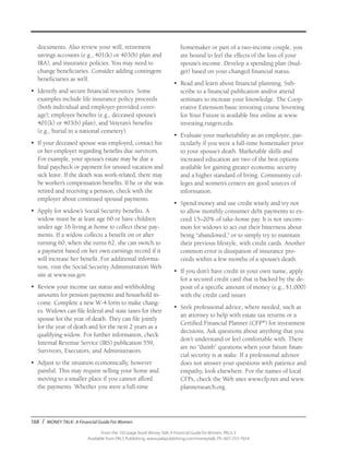 168 / MONEY TALK: A Financial Guide For Women
From the 192-page book Money Talk: A Financial Guide for Women, PALS-3
Available from PALS Publishing, www.palspublishing.com/moneytalk, Ph. 607-255-7654
documents. Also review your will, retirement
savings accounts (e.g., 401(k) or 403(b) plan and
IRA), and insurance policies. You may need to
change beneficiaries. Consider adding contingent
beneficiaries as well.
•	 Identify and secure financial resources. Some
examples include life insurance policy proceeds
(both individual and employer-provided cover-
age); employee benefits (e.g., deceased spouse’s
401(k) or 403(b) plan), and Veteran’s benefits
(e.g., burial in a national cemetery).
•	 If your deceased spouse was employed, contact his
or her employer regarding benefits due survivors.
For example, your spouse’s estate may be due a
final paycheck or payment for unused vacation and
sick leave. If the death was work-related, there may
be worker’s compensation benefits. If he or she was
retired and receiving a pension, check with the
employer about continued spousal payments.
•	 Apply for widow’s Social Security benefits. A
widow must be at least age 60 or have children
under age 16 living at home to collect these pay-
ments. If a widow collects a benefit on or after
turning 60, when she turns 62, she can switch to
a payment based on her own earnings record if it
will increase her benefit. For additional informa-
tion, visit the Social Security Administration Web
site at www.ssa.gov.
•	 Review your income tax status and withholding
amounts for pension payments and household in-
come. Complete a new W-4 form to make chang-
es. Widows can file federal and state taxes for their
spouse for the year of death. They can file jointly
for the year of death and for the next 2 years as a
qualifying widow. For further information, check
Internal Revenue Service (IRS) publication 559,
Survivors, Executors, and Administrators.
•	 Adjust to the situation economically, however
painful. This may require selling your home and
moving to a smaller place if you cannot afford
the payments. Whether you were a full-time
homemaker or part of a two-income couple, you
are bound to feel the effects of the loss of your
spouse’s income. Develop a spending plan (bud-
get) based on your changed financial status.
•	 Read and learn about financial planning. Sub-
scribe to a financial publication and/or attend
seminars to increase your knowledge. The Coop-
erative Extension basic investing course Investing
for Your Future is available free online at www.
investing.rutgers.edu.
•	 Evaluate your marketability as an employee, par-
ticularly if you were a full-time homemaker prior
to your spouse’s death. Marketable skills and
increased education are two of the best options
available for gaining greater economic security
and a higher standard of living. Community col-
leges and women’s centers are good sources of
information.
•	 Spend money and use credit wisely and try not
to allow monthly consumer debt payments to ex-
ceed 15–20% of take-home pay. It is not uncom-
mon for widows to act out their bitterness about
being “abandoned,” or to simply try to maintain
their previous lifestyle, with credit cards. Another
common error is dissipation of insurance pro-
ceeds within a few months of a spouse’s death.
•	 If you don’t have credit in your own name, apply
for a secured credit card that is backed by the de-
posit of a specific amount of money (e.g., $1,000)
with the credit card issuer.
•	 Seek professional advice, where needed, such as
an attorney to help with estate tax returns or a
Certified Financial Planner (CFP®
) for investment
decisions. Ask questions about anything that you
don’t understand or feel comfortable with. There
are no “dumb” questions when your future finan-
cial security is at stake. If a professional advisor
does not answer your questions with patience and
empathy, look elsewhere. For the names of local
CFPs, check the Web sites www.cfp.net and www.
plannersearch.org.
 
