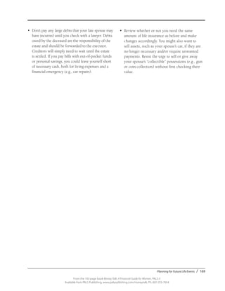 Planning for Future Life Events / 169
From the 192-page book Money Talk: A Financial Guide for Women, PALS-3
Available from PALS Publishing, www.palspublishing.com/moneytalk, Ph. 607-255-7654
•	 Don’t pay any large debts that your late spouse may
have incurred until you check with a lawyer. Debts
owed by the deceased are the responsibility of the
estate and should be forwarded to the executor.
Creditors will simply need to wait until the estate
is settled. If you pay bills with out-of-pocket funds
or personal savings, you could leave yourself short
of necessary cash, both for living expenses and a
financial emergency (e.g., car repairs).
•	 Review whether or not you need the same
amount of life insurance as before and make
changes accordingly. You might also want to
sell assets, such as your spouse’s car, if they are
no longer necessary and/or require unwanted
payments. Resist the urge to sell or give away
your spouse’s “collectible” possessions (e.g., gun
or coin collection) without first checking their
value.
 