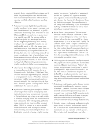 Planning for Future Life Events / 171
From the 192-page book Money Talk: A Financial Guide for Women, PALS-3
Available from PALS Publishing, www.palspublishing.com/moneytalk, Ph. 607-255-7654
generally do not require child support past age 18
unless the parents agree in their divorce settle-
ment that support will continue while a child is
receiving post-high-school training or a college
education.
•	 A divorced person is eligible for Social Security
benefits based on a former spouse’s earnings, even
if the former spouse is not yet retired. To qualify
for benefits, the marriage must have lasted at least
10 years and both you and your ex-spouse must
be at least 62 years old. The amount paid to a
qualified ex-spouse is a percentage of the ben-
efit due the primary beneficiary. If the primary
beneficiary has not applied for benefits, but can
qualify and is age 62 or older, the spouse must
have been divorced for at least two years. If the ex-
spouse was already receiving benefits before the
divorce, there is no two-year waiting period. If you
remarry, you lose the right to benefits based on a
former spouse’s earnings unless the subsequent
marriage(s) also end in divorce. If more than one
marriage lasts 10 years or longer, you can elect
benefits based on the higher ex-spouse’s earnings.
•	 Like widows, divorced persons may be entitled
to continued group health insurance for up to
36 months under the federal COBRA law if they
lose their status as a dependent spouse. The cost
of coverage cannot exceed 102% of the premium
(group rate) paid by your ex-spouse’s employer.
You must apply for this coverage within 60 days
after a divorce is granted. Coverage under the Af-
fordable Care Act is also an option.
•	 A postdivorce spending plan (budget) is essential
for making realistic support and property distri-
bution decisions. Some women retain possession
of the family home when they are actually unable
to afford the mortgage, taxes, and maintenance on
their salary alone. They subsequently get behind
on payments and may have to sell the house at
a loss. Difficult as it might be to accept, a much
better alternative is often moving to a smaller
home or renting and either selling the house and
dividing the proceeds or having a higher-earning
spouse “buy you out.” Make a list of anticipated
income and expenses and adjust the numbers
until expenses are no more than what you earn
after divorce. Use Exercise V-5, Postdivorce Hous-
ing Analysis, to compare the costs of staying in
the family home and renting. If you are temporar-
ily living with family members, be sure to make
plans based on actual living costs.
•	 Know the tax consequences of divorce-related
decisions. Marital status on December 31 deter-
mines your tax-filing status for the year; if you
divorce before this date, you must file as either a
single taxpayer or head of household. Usually, the
custodial parent claims a couple’s children as de-
pendents. However, a custodial parent can waive
the right to claim dependents as part of a divorce
settlement, thus allowing the other parent to do
so. A signed waiver statement (IRS form #8332)
from the custodial parent must be attached to the
noncustodial parent’s tax return.
•	 Child support is neither deductible by the spouse
who pays it nor is it included in the income of the
recipient. Alimony (according to Webster’s dic-
tionary, payment made to one spouse by another
pending or after legal separation or divorce), on
the other hand, is taxable to the recipient and
deductible as an adjustment to the payer’s gross
income. Alimony generally ceases upon remar-
riage while child support continues until children
are grown.
•	 Protect your child support and/or alimony income
stream with life and disability insurance on your
ex-spouse. Otherwise, if he or she dies or becomes
disabled, future support payments may cease. If
necessary, take ownership of a life insurance policy
and/or request third-party notification of nonpay-
ment if there’s reason to believe that your ex-
spouse would let it lapse or change the beneficiary.
•	 Consider hiring a professional mediator to resolve
issues related to divorce. Mediators are trained
not to take sides but rather to work out a settle-
ment that is fair and equitable for both spouses.
This includes both financial issues and other
 
