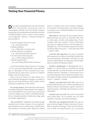 10 / MONEY TALK: A Financial Guide For Women
From the 192-page book Money Talk: A Financial Guide for Women, PALS-3
Available from PALS Publishing, www.palspublishing.com/moneytalk, Ph. 607-255-7654
LESSON 3
Testing Your Financial Fitness
Do you get an annual physical each year from your
doctor and periodic screening tests such as
mammograms and Pap tests? You should. Frequent
monitoring of your physical health and early detection
of health problems, such as cancer or heart disease,
is very important. Likewise, a “financial checkup” is
also advisable to:
•	monitor progress from year to year
(e.g., increased savings)
•	identify problems
(e.g., a high debt-to-income ratio)
•	identify solutions to problems
(e.g., reducing household expenses)
•	set and monitor financial goals
(e.g., a child’s college education)
•	identify needed action
(e.g., purchasing additional life insurance)
Use the Financial Fitness Quiz (Exercise I-5) on pages
11–12 to assess your financial health. At the end of the
quiz is a description of how to interpret your score.
Questions that you mark with a 1 (never) or 2 (seldom)
indicate areas for improvement.
Want to get your finances in order? Below are a
dozen financial management strategies to consider to
improve your financial fitness. Many of these will be
discussed in depth later in this session.
Do a savings analysis. Determine how much money
is needed to fund future financial goals. For example, if
you need $10,000 for a new car in 4 years, you’ll need
to save $2,500 per year or $96.15 ($2,500 divided by
26) per biweekly paycheck. Break down large goals
into smaller doable pieces.
“Pay yourself first.” Implement automated savings
methods such as direct deposit of your paycheck,
payroll deductions for a credit union or 401(k) plan,
and automatic investment plans offered by mutual
funds or company direct stock purchase programs.
For automatic investment plans, your bank checking
or savings account is debited monthly for the amount
of share purchases.
Debt analysis. Determine the percentage of house-
hold take-home pay spent on consumer debt such
as credit cards, car loans, and student loans. If your
consumer debt ratio exceeds 15–20% of take-home
pay, this is an indication that you are becoming over-
extended (e.g., $350 of monthly consumer debt with a
$2,200 monthly net income = a 16% debt ratio [{350
÷ 2,200} x 100]).
Accelerate debt repayment. One way to accelerate
debt repayment is to obtain a PowerPay© analysis (see
www.powerpay.org). Power­Pay© will help you save
money by allocating the monthly payment from debts
that are repaid to remaining creditors.
Develop a spending plan. A spending plan (a.k.a.,
budget) is a written plan for spending and saving
money. Basically, you total all income sources and all
monthly expenses, including 1/12 of the annual cost of
occasional expenses such as quarterly property taxes,
then adjust the figures and your spending habits until
income = expenses + savings.
Organize your financial records. Make a list of im-
portant financial data, such as names and addresses of
financial advisors and insurance agents, locations of
important papers, and bank and investment account
information.
Calculate your net worth. Net worth is household
assets minus debts. Try to calculate your net worth
annually to measure your financial progress.
Determine your marginal tax bracket (the rate you
pay on the last (highest) dollar of personal or house-
hold (if married) earnings)—Then use this informa-
tion to make investing decisions (e.g., tax-exempt
 