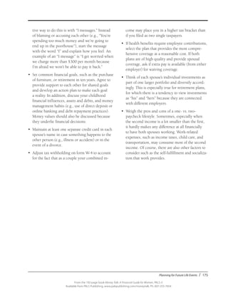 Planning for Future Life Events / 175
From the 192-page book Money Talk: A Financial Guide for Women, PALS-3
Available from PALS Publishing, www.palspublishing.com/moneytalk, Ph. 607-255-7654
tive way to do this is with “I messages.” Instead
of blaming or accusing each other (e.g., “You’re
spending too much money and we’re going to
end up in the poorhouse”), start the message
with the word “I” and explain how you feel. An
example of an “I message” is “I get worried when
we charge more than $300 per month because
I’m afraid we won’t be able to pay it back.”
•	 Set common financial goals, such as the purchase
of furniture, or retirement in ten years. Agree to
provide support to each other for shared goals
and develop an action plan to make each goal
a reality. In addition, discuss your childhood
financial influences, assets and debts, and money
management habits (e.g., use of direct deposit or
online banking and debt repayment practices).
Money values should also be discussed because
they underlie financial decisions.
•	 Maintain at least one separate credit card in each
spouse’s name in case something happens to the
other person (e.g., illness or accident) or in the
event of a divorce.
•	 Adjust tax withholding on form W-4 to account
for the fact that as a couple your combined in-
come may place you in a higher tax bracket than
if you filed as two single taxpayers.
•	 If health benefits require employee contributions,
select the plan that provides the most compre-
hensive coverage at a reasonable cost. If both
plans are of high quality and provide spousal
coverage, ask if extra pay is available (from either
employer) for waiving coverage.
•	 Think of each spouse’s individual investments as
part of one larger portfolio and diversify accord-
ingly. This is especially true for retirement plans,
for which there is a tendency to view investments
as “his” and “hers” because they are connected
with different employers.
•	 Weigh the pros and cons of a one- vs. two-
paycheck lifestyle. Sometimes, especially when
the second income is a lot smaller than the first,
it hardly makes any difference at all financially
to have both spouses working. Work-related
expenses, such as income taxes, child care, and
transportation, may consume most of the second
income. Of course, there are also other factors to
consider such as the self-fulfillment and socializa-
tion that work provides.
 