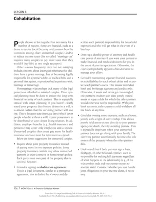 176 / MONEY TALK: A Financial Guide For Women
From the 192-page book Money Talk: A Financial Guide for Women, PALS-3
Available from PALS Publishing, www.palspublishing.com/moneytalk, Ph. 607-255-7654
LESSON 8
Cohabitation
People choose to live together but not marry for a
number of reasons. Some are financial, such as a
desire to retain Social Security and pension benefits
(common among older unmarried couples) and/or
to reduce income taxes (the so-called “marriage tax”
requires many couples to pay more taxes than they
would if they filed as two single taxpayers).
Other reasons frequently cited for not marrying
include concerns about leaving an inheritance for chil-
dren from a prior marriage, fear of becoming legally
responsible for a partner’s debts or medical bills, and a
personal bias against, or previous bad experience with,
marriage or remarriage.
Nonmarriage relationships lack many of the legal
protections afforded to married couples. Thus, spe-
cial planning must be done to ensure the long-term
financial security of each partner. This is especially
critical with estate planning. If you haven’t clearly
stated your property distribution desires in a will, it
is almost certain that the surviving partner will lose
out. This is because state intestacy laws (which cover
people who die without a will) require possessions to
be distributed to your closest living relatives. In ad-
dition, employer benefits (e.g., health insurance and
pensions) may cover only employees and a spouse.
Unmarried couples often must pay more for health
insurance and save more for retirement as a result.
Below are some suggestions for unmarried couples.
•	 Inquire about joint property insurance instead
of paying more for two separate policies. Some
property insurance carriers may allow unmarried
partners to share a renter’s or homeowner’s policy.
Each party must own part of the property that is
covered, however.
•	 Consider signing a cohabitation agreement.
This is a legal document, similar to a prenuptial
agreement, that is drafted by a lawyer and de-
scribes each partner’s responsibility for household
expenses and who will get what in the event of a
breakup.
•	 Draw up a durable power of attorney and health
care power of attorney if you want your partner to
make financial and medical decisions for you in
the event of your incapacitation. Otherwise, the
courts will probably appoint a blood relative to
manage your affairs.
•	 Consider maintaining separate financial accounts
to avoid liability for each other’s debts and to pro-
tect each partner’s assets. This means individual
bank and brokerage accounts and credit cards.
Otherwise, if assets and debts get commingled,
one partner’s creditors can seize jointly owned
assets to repay a debt for which the other partner
would otherwise not be responsible. With joint
bank accounts, either partner could withdraw all
the funds at any time.
•	 Consider owning some property, such as a house,
jointly with a right of survivorship. This allows
jointly held assets to pass directly to your partner
upon your death, thereby avoiding probate. This
is especially important when your unmarried
partner does not get along with your family. The
surviving partner automatically becomes the sole
owner of the property when the other partner
dies.
•	 Understand that if both partners sign a lease,
mortgage, or other financial contract, each is
responsible for making full payments regardless
of what happens to the relationship (e.g., if the
rela­tionship ends and one partner moves to
another state). Consider whether you can handle
joint obligations on your income alone, if neces-
sary.
 