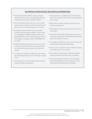 Planning for Future Life Events / 177
From the 192-page book Money Talk: A Financial Guide for Women, PALS-3
Available from PALS Publishing, www.palspublishing.com/moneytalk, Ph. 607-255-7654
Your Minimum“Need to Knows”about Money and Relationships
•	One of the certainties of life is change. Changed
relationships (e.g., divorce, marriage) have financial
consequences for women and their children.
•	When confronting a financial crisis, such as widow-
hood or divorce, take your time with major financial
decisions, such as investing a large sum of money.
•	If possible, continue health insurance provided
through a former spouse’s employer. Check to see if
you are eligible for COBRA coverage, which can ex-
tend benefits for up to 36 months at group rates. An-
other option is coverage under the Affordable Care
Act (ACA).
•	Widows should identify and secure resources, such
as Social Security benefits, life insurance proceeds,
and a deceased spouse’s pension and retirement
savings.
•	A change from married to single status may necessi-
tate painful adjustments such as moving to a smaller
home.
•	Consult your own attorney before signing a divorce
property settlement agreement.
•	A divorced person is eligible for Social Security ben-
efits on an ex-spouse’s record if the marriage lasted at
least 10 years.
•	Many divorce property settlement decisions have
income consequences.
•	50/50 splits (by value) of marital assets are not neces-
sarily equal.
•	Two-earner households could prorate each spouse’s
contribution toward joint household expenses based
upon their respective incomes.
•	“I”messages are effective ways to communicate with
family members about financial matters.
•	Each spouse in a married couple should have at least
one credit card in his or her name.
•	A two-earner couple should coordinate employee
health benefits and retirement plan investments.
•	Nonmarriage relationships lack many of the legal
protections afforded to married couples and, thus,
require special financial planning strategies.
 