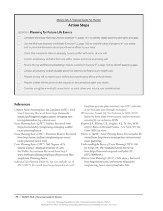 178 / MONEY TALK: A Financial Guide For Women
From the 192-page book Money Talk: A Financial Guide for Women, PALS-3
Available from PALS Publishing, www.palspublishing.com/moneytalk, Ph. 607-255-7654
References
Congress Passes Sweeping New Tax Legislation (2017). Iowa
State University. Retrieved from https://www.calt.
iastate.edu/blogpost/congress-passes-sweeping-new-
tax-legislation#overlay-context=user.
Estate Planning Basics (2017). Fidelity. Retrieved from
https://www.fidelity.com/growing-managing-wealth/
estate-planning/basics.
Estate Planning Basics (2017). Thomson Reuters. Retrieved
from http://estate.findlaw.com/planning-an-estate/
estate-planning-basics.html.
Estate Planning Basics (2017). 360 Degrees of Fi-
nancial Literacy. American Institute of Certi-
fied Public Accountants. Retrieved from http://
www.360financialliteracy.org/Topics/Retirement-Plan-
ning/Estate-Planning-Basics.
Individual Tax Planning Under the Tax Cuts and Jobs Act of
2017 (2017). Retrieved from https://www.kitces.com/
blog/final-gop-tax-plan-summary-tcja-2017-individu-
al-tax-brackets-pass-through-strategies/.
IRS Increases Annual Gift Tax Exclusion for 2018 (2017).
Retrieved from https://www.ssacpa.com/irs-increases-
annual-gift-tax-exclusion-2018/.
Kapoor, J.R., Dlabay, L.R., Hughes, R.J., & Hart, M.M.
(2016). Focus on Personal Finance. New York, NY: Mc-
Graw Hill Education.
Pareto, C. (2017). Estate Planning Basics. Investopedia. Re-
trieved from http://www.investopedia.com/university/
estate-planning/.
Understanding the Basics of Estate Planning (2015). Val-
ley Forge, PA: The Vanguard Group. Retrieved
from https://personal.vanguard.com/pdf/a129.
pdf?2210080142.
What is Estate Planning? (2017). CNN Money. Retrieved
from http://money.cnn.com/retirement/guide/es-
tateplanning_basics.moneymag/index.htm.
Money Talk: A Financial Guide For Women
Action Steps
SESSION V: Planning for Future Life Events
■		 Complete the Estate Planning Checklist (Exercise V-I, page 147) to identify estate planning strengths and gaps.
■		 Use the My Estate Inventory worksheet (Exercise V-2, page 150) to total the value of property in your estate 		
		 and to provide information about your financial affairs to your heirs.
■		 Check that ownership titles on property do not conflict with terms of your will.
■		 Contact an attorney to draft a first-time will or review and revise an existing will.
■		 Review the My Will Planning/Updating Checklist worksheet (Exercise V-3, page 154) to identify planning gaps.
■		 Contact an attorney to draft durable powers of attorney for finances and health care.
■		 Prepare a living will to express your wishes about prolonging life by artificial means.
■		 Prepare a letter of instructions to list requests to be carried out upon your death.
■		 Consider using the annual gift tax exclusion to assist others and reduce your taxable estate.
 