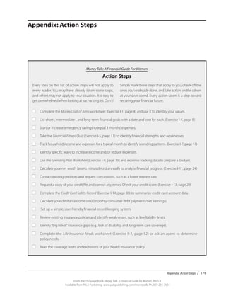 Appendix: Action Steps / 179
From the 192-page book Money Talk: A Financial Guide for Women, PALS-3
Available from PALS Publishing, www.palspublishing.com/moneytalk, Ph. 607-255-7654
Money Talk: A Financial Guide For Women
Action Steps
Appendix: Action Steps
Every idea on this list of action steps will not apply to
every reader. You may have already taken some steps,
and others may not apply to your situation. It is easy to
get overwhelmed when looking at such a long list. Don’t!
Simply mark those steps that apply to you, check off the
ones you’ve already done, and take action on the others
at your own speed. Every action taken is a step toward
securing your financial future.
■	 Complete the Money Coat of Arms worksheet (Exercise I-1, page 4) and use it to identify your values.
■	 List short-, intermediate-, and long-term financial goals with a date and cost for each. (Exercise I-4, page 8)
■	 Start or increase emergency savings to equal 3 months’expenses.
■	 Take the Financial Fitness Quiz (Exercise I-5, page 11) to identify financial strengths and weaknesses.
■	 Track household income and expenses for a typical month to identify spending patterns. (Exercise I-7, page 17)
■	 Identify specific ways to increase income and/or reduce expenses.
■	 Use the Spending Plan Worksheet (Exercise I-9, page 19) and expense tracking data to prepare a budget.
■	 Calculate your net worth (assets minus debts) annually to analyze financial progress. (Exercise I-11, page 24)
■	 Contact existing creditors and request concessions, such as a lower interest rate.
■	 Request a copy of your credit file and correct any errors. Check your credit score. (Exercise I-13, page 29)
■	 Complete the Credit Card Safety Record (Exercise I-14, page 30) to summarize credit card account data.
■	 Calculate your debt-to-income ratio (monthly consumer debt payments/net earnings).
■	 Set up a simple, user-friendly financial record-keeping system.
■	 Review existing insurance policies and identify weaknesses, such as low liability limits.
■	 Identify“big ticket”insurance gaps (e.g., lack of disability and long-term care coverage).
■	 Complete the Life Insurance Needs worksheet (Exercise II-1, page 52) or ask an agent to determine
	 policy needs.
■	 Read the coverage limits and exclusions of your health insurance policy.
 